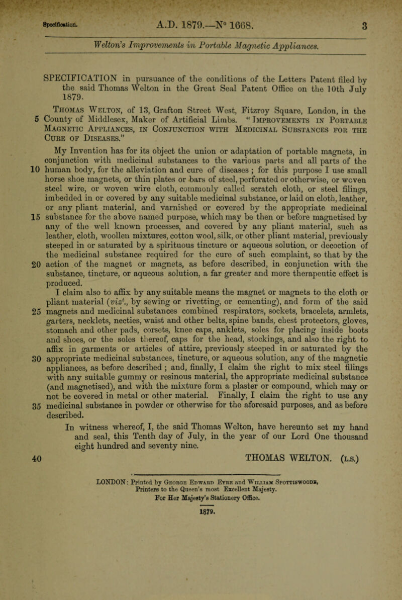 Welt on's Improvements in Portable Magnetic Appliances. SPECIFICATION in pursuance of the conditions of the Letters Patent filed by the said Thomas Welton in the Great Seal Patent Office on the 10th July 1879. Thomas Welton, of 13, Grafton Street West, Fitzroy Square, London, in the 5 County of Middlesex, Maker of Artificial Limbs. “ Improvements in Portable Magnetic Appliances, in Conjunction with Medicinal Substances for the Cure of Diseases.” My Invention has for its object the union or adaptation of portable magnets, in conjunction with medicinal substances to the various parts and all parts of the 10 human body, for the alleviation and cure of diseases ; for this purpose I use small horse shoe magnets, or thin plates or bars of steel, perforated or otherwise, or woven steel wire, or woven wire cloth, commonly called scratch cloth, or steel filings, imbedded in or covered by any suitable medicinal substance, or laid on cloth, leather, or any pliant material, and varnished or covered by the appropriate medicinal 15 substance for the above named purpose, which may be then or before magnetised by any of the well known processes, and covered by any pliant material, such as leather, cloth, woollen mixtures, cotton wool, silk, or other pliant material, previously steeped in or saturated by a spirituous tincture or aqueous solution, or decoction of the medicinal substance required for the cure of such complaint, so that by the 20 action of the magnet or magnets, as before described, in conjunction with the substance, tincture, or aqueous solution, a far greater and more therapeutic effect is produced. I claim also to affix by any suitable means the magnet or magnets to the cloth or pliant material (viz*., by sewing or rivetting, or cementing), and form of the said 25 magnets and medicinal substances combined respirators, sockets, bracelets, armlets, garters, necklets, necties, waist and other belts, spine bands, chest protectors, gloves, stomach and other pads, corsets, knee caps, anklets, soles for placing inside boots and shoes, or the soles thereof, caps for the head, stockings, and also the right to affix in garments or articles of attire, previously steeped in or saturated by the 30 appropriate medicinal substances, tincture, or aqueous solution, any of the magnetic appliances, as before described ; and, finally, I claim the right to mix steel filings with any suitable gummy or resinous material, the appropriate medicinal substance (and magnetised), and with the mixture form a plaster or compound, which may or not be covered in metal or other material. Finally, I claim the right to use any 35 medicinal substance in powder or otherwise for the aforesaid purposes, and as before described. In witness whereof, I, the said Thomas Welton, have hereunto set my hand and seal, this Tenth day of July, in the year of our Lord One thousand eight hundred and seventy nine. 40 THOMAS WELTON. (l.s.) LONDON: Printed by Georoe Edward Eyre and Wiij.iam Spottiswoodb, Printers to the Queen’s most Excellent Majesty. For Her Majesty’s Stationery Office. 1879.