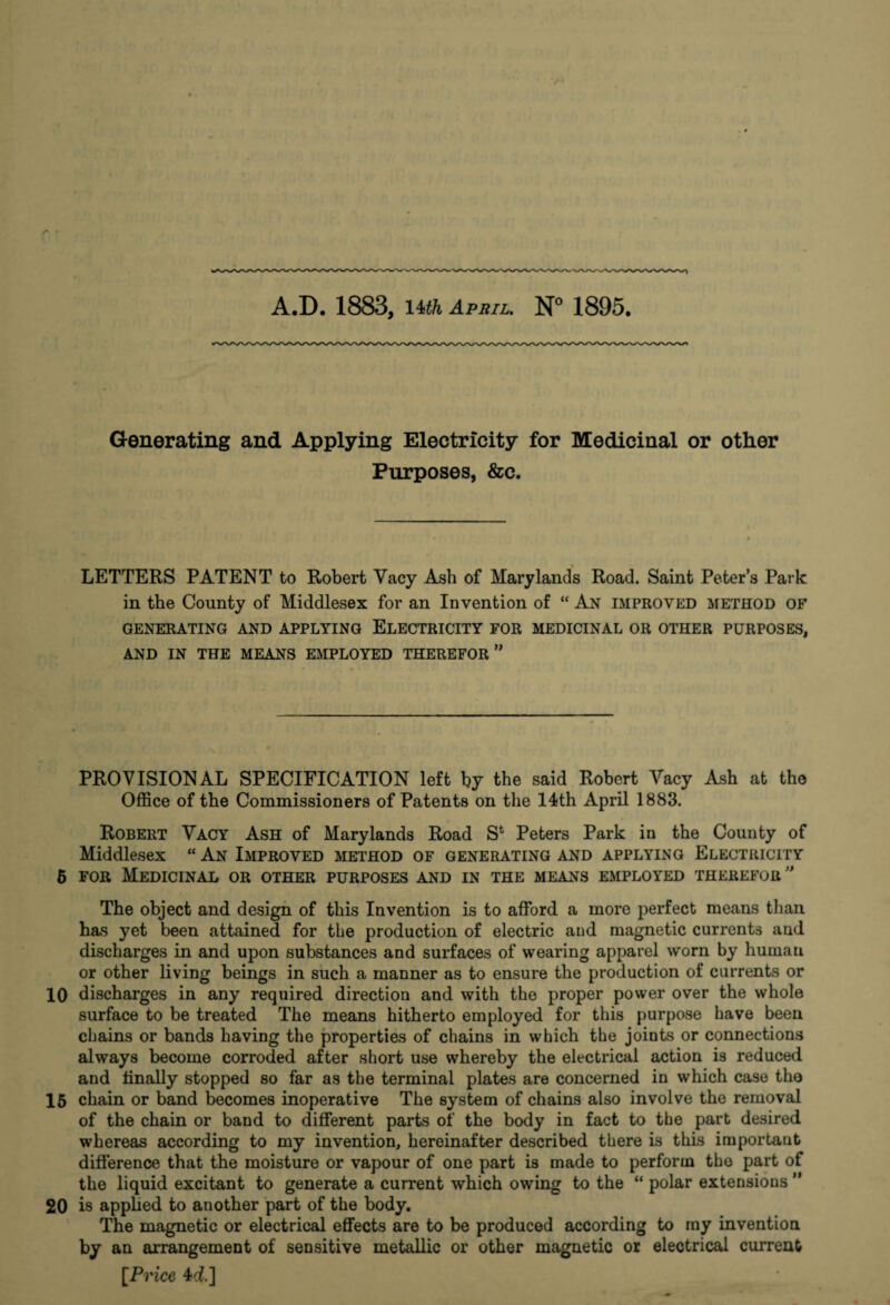 A.D. 1883, l^th April. N° 1895. Generating and Applying Electricity for Medicinal or other Purposes, &c. LETTERS PATENT to Robert Vacy Ash of Mary lands Road. Saint Peter’s Park in the County of Middlesex for an Invention of “ An improved method of GENERATING AND APPLYING ELECTRICITY FOR MEDICINAL OR OTHER PURPOSES, AND IN THE MEANS EMPLOYED THEREFOR ” PROVISIONAL SPECIFICATION left by the said Robert Vacy Ash at tho Office of the Commissioners of Patents on the 14th April 1883. Robert Vacy Ash of Marylands Road S* Peters Park in the County of Middlesex “ An Improved method of generating and applying Electricity 6 for Medicinal or other purposes and in the means employed therefor ” The object and design of this Invention is to afford a more perfect means than has yet been attained for the production of electric and magnetic currents and discharges in and upon substances and surfaces of wearing apparel worn by human or other living beings in such a manner as to ensure the production of currents or 10 discharges in any required direction and with the proper power over the whole surface to be treated The means hitherto employed for this purpose have been chains or bands having the properties of chains in which the joints or connections always become corroded after short use whereby the electrical action is reduced and finally stopped so far as the terminal plates are concerned in which case tho 15 chain or band becomes inoperative The system of chains also involve the removal of the chain or band to different parts of the body in fact to the part desired whereas according to my invention, hereinafter described there is this important difference that the moisture or vapour of one part is made to perform the part of the liquid excitant to generate a current which owing to the “ polar extensions ” 20 is applied to another part of the body. The magnetic or electrical effects are to be produced according to my invention by an arrangement of sensitive metallic or other magnetic or electrical current [Price 4d]