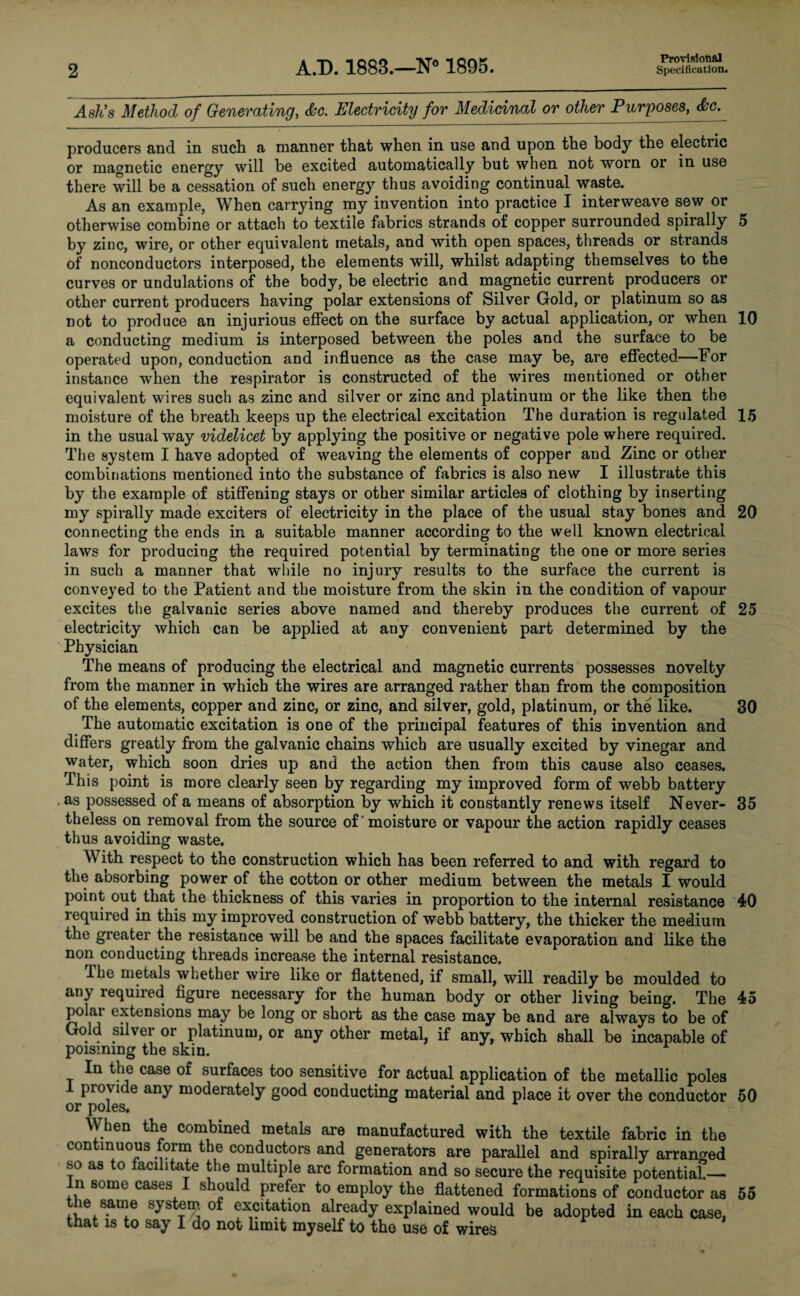 Ash’s Method of Generating, <$cc. Electricity for Medicinal or other Purposes, <Scc. producers and in such a manner that when in use and upon the body the electiic or magnetic energy will be excited automatically but when not worn or in use there will be a cessation of such energy thus avoiding continual waste. As an example, When carrying my invention into practice I interweave sew or otherwise combine or attach to textile fabrics strands of copper surrounded spirally 5 by zinc, wire, or other equivalent metals, and with open spaces, threads or strands of nonconductors interposed, the elements will, whilst adapting themselves to the curves or undulations of the body, be electric and magnetic current producers or other current producers having polar extensions of Silver Gold, or platinum so as not to produce an injurious effect on the surface by actual application, or when 10 a conducting medium is interposed between the poles and the surface to be operated upon, conduction and influence as the case may be, are effected—For instance when the respirator is constructed of the wires mentioned or other equivalent wires such as zinc and silver or zinc and platinum or the like then the moisture of the breath keeps up the electrical excitation The duration is regulated 15 in the usual way videlicet by applying the positive or negative pole where required. The system I have adopted of weaving the elements of copper and Zinc or other combinations mentioned into the substance of fabrics is also new I illustrate this by the example of stiffening stays or other similar articles of clothing by inserting my spirally made exciters of electricity in the place of the usual stay bones and 20 connecting the ends in a suitable manner according to the well known electrical laws for producing the required potential by terminating the one or more series in such a manner that while no injury results to the surface the current is conveyed to the Patient and the moisture from the skin in the condition of vapour excites the galvanic series above named and thereby produces the current of 25 electricity which can be applied at any convenient part determined by the Physician The means of producing the electrical and magnetic currents possesses novelty from the manner in which the wires are arranged rather than from the composition of the elements, copper and zinc, or zinc, and silver, gold, platinum, or the like. 30 The automatic excitation is one of the principal features of this invention and differs greatly from the galvanic chains which are usually excited by vinegar and water, which soon dries up and the action then from this cause also ceases. This point is more clearly seen by regarding my improved form of webb battery as possessed of a means of absorption by which it constantly renews itself Never- 35 theless on removal from the source of' moisture or vapour the action rapidly ceases thus avoiding waste. With respect to the construction which has been referred to and with regard to the aosorbing power of the cotton or other medium between the metals I would point out that the thickness of this varies in proportion to the internal resistance 40 required in this my improved construction of webb battery, the thicker the medium the greater the resistance will be and the spaces facilitate evaporation and like the non conducting threads increase the internal resistance. lhe metals whether wire like or flattened, if small, will readily be moulded to any lequiied figure necessary for the human body or other living being. The 45 polai extensions may be long or short as the case may be and are always to be of Gold silver or platinum, or any other metal, if any, which shall be incapable of poisming the skin. In the case of surfaces too sensitive for actual application of the metallic poles I provide any moderately good conducting material and place it over the conductor 50 or poles, When the combined metals are manufactured with the textile fabric in the continuous form the conductors and generators are parallel and spirally arranged so as to facilitate the multiple arc formation and so secure the requisite potential.— n some cases should prefer to employ the flattened formations of conductor as 55 the same system of excitation already explained would be adopted in each case, that is to say I do not limit myself to the use of wires