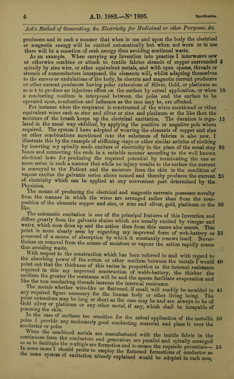 Ash's Method of Generating, &c. Electricity for Medicinal or other Purposes, producers and in such a manner that when in use and upon the body the electrical or magnetic energy will be excited automatically but when not worn or in use there will be a cessation of such energy thus avoiding continual waste. As an example. When carrying my Invention into practice I interweave sew or otherwise combine or attach to textile fabrics strands of copper surrounded 5 spirally by zinc wire, or other equivalent metals, and with open spaces, threads or strands of nonconductors interposed, the elements will, whilst adapting themselves to the curves or undulations of the body, be electric and magnetic current producers or other current producers having polar extensions of Silver, Gold, or platinum so as not to produce an injurious effect on the surface by actual application, or when 10 a conducting medium is interposed between the poles and the surface to be operated upon, conduction and influence as the case may be, are effected. For instance when the respirator is constructed of the wires mentioned or other equivalent wires such as zinc and silver or zinc and platinum or the like then the moisture of the breath keeps up the electrical excitation. The duration is regu- 15 lated in the usual way videlicet, by applying the positive or negative pole where required. The system I have adopted of weaving the elements of copper and zinc or other combinations mentioned into the substance of fabrics is also new, I illustrate this by the example of stiffening stays or other similar articles of clothing by inserting my spirally made exciters of electricity in the place of the usual stay 20 bones and connecting the ends in a suitable manner according to the well knowm electrical laws for producing the required potential by terminating the one or more series in such a manner that while no injury results to the surface the current is conveyed to the Patient and the moisture from the skin in the condition of vapour excites the galvanic series above named and thereby produces the current 25 of electricity which can be applied at any convenient part determined by the Physician. Ihe means of producing the electrical and magnetic currents possesses novelty from the manner in which the wires are arranged rather than from the com¬ position of the elements copper and zinc, or zinc and silver, gold, platinum or the 30 Thm automatic excitation is one of the principal features of this Invention and diners greatly from the galvanic chains which are usually excited by vinegar and water, which soon dries up and the action then from this cause also ceases. This point is more clearly seen by regarding my improved form of web-battery as 35 possessed ot a means of absorption by which it constantly renews itself. Never¬ theless on removal from the source of moisture or vapour the action rapidly ceases thus avoiding waste. With respect to the construction which lias been referred to and with regard to the absorbing power of the cotton or other medium between the metals Iwould 40 point out that the thickness of this varies in proportion to the internal resistance required in this my improved construction of webb-battery, the thicker the medium the greater the resistance will be and the spaces facilitate evaporation and like the non conducting threads increase the internal resistance anv rLnitid / 6 er wire‘lik„e or flattened, if small, will readily be moulded to 45 y quned figuie necessary for the human body or other living beinm The Gold »nteiiS1°nS I?7 be l0Ug °r Sh°rt aS th® case may be and are always to be of pos!oniS4X°rskS n“ °r °ther metal’if any’ Which SM1 be “Vie of note ^nrovtlf aSU,faCea too sensitive for the actual application of the metallic 50 cotduc Jor Hes g°°d C0ndu0t“S materia‘ aad P]ace over the continuoulhform'1thln!d mariufacturcd with the textile fabric in the so as to facility* p H ^0J1 ffc ors generators are parallel and spirally arranged In some cases^I should^ ipf ea;rc foi™atlon and to secure the requisite potentials— the same evstem of nJu'1* ° emPloy the flattened formations of conductor as same system of excitation already explained would be adopted in each case, 55