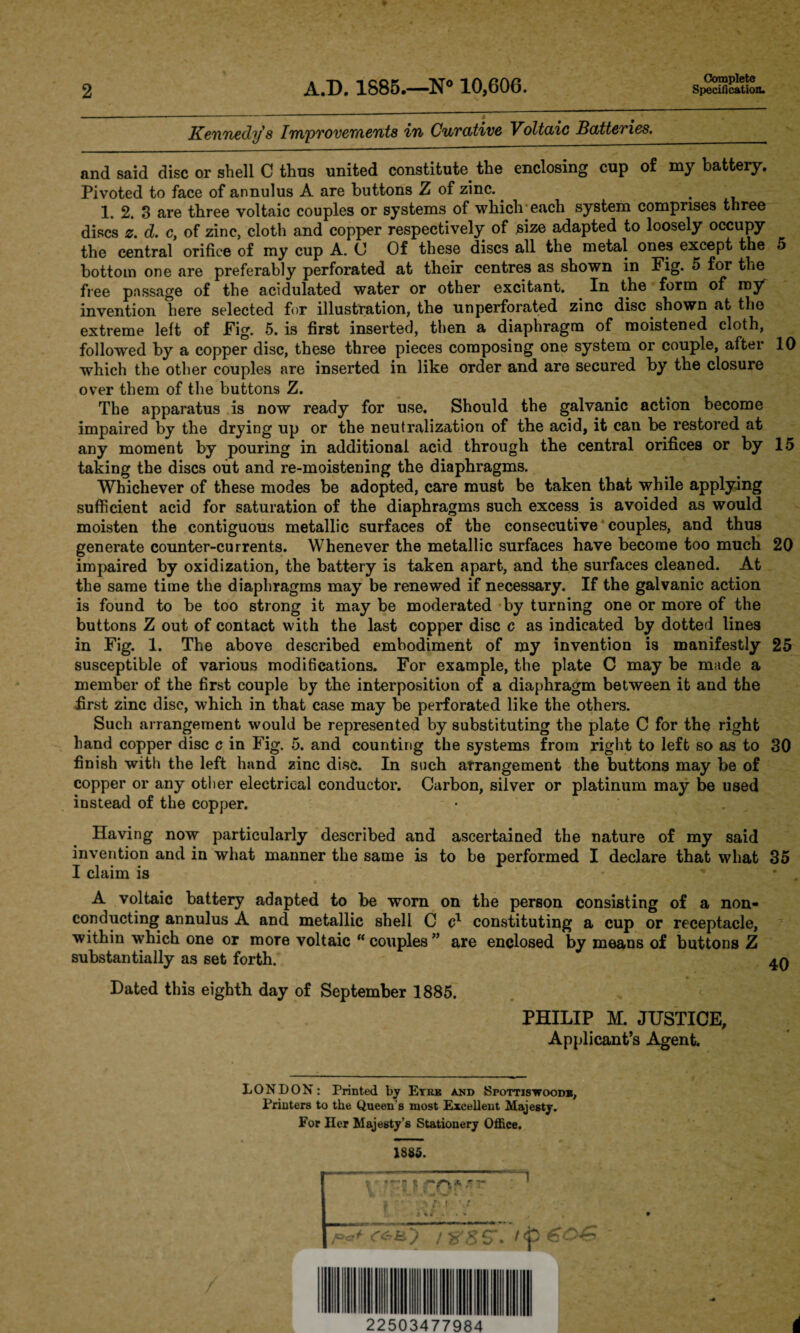 2 A.D. 1885.—N° 10,606. Complete Specification. Kennedy s Improvements in Curative Voltaic Batteries. and said disc or shell C thus united constitute the enclosing cup of my battery. Pivoted to face of annulus A are buttons Z of zinc. 1. 2. 3 are three voltaic couples or systems of which each system comprises three discs z. d. c} of zinc, cloth and copper respectively of size adapted to loosely occupy the central orifice of my cup A. C Of these discs all the metal ones except the 5 bottom one are preferably perforated at their centres as shown in Fig. 5 for the free passage of the acidulated water or other excitant. In the form of my^ invention here selected for illustration, the unperforated zinc disc shown at the extreme left of Fig. 5. is first inserted, then a diaphragm of moistened cloth, followed by a copper disc, these three pieces composing one system or couple, after 10 which the other couples are inserted in like order and are secured by the closure over them of the buttons Z. The apparatus is now ready for use. Should the galvanic action become impaired by the drying up or the neutralization of the acid, it cau be restored at any moment by pouring in additional acid through the central orifices or by 15 taking the discs out and re-moistening the diaphragms. Whichever of these modes be adopted, care must be taken that while applying sufficient acid for saturation of the diaphragms such excess is avoided as would moisten the contiguous metallic surfaces of the consecutive couples, and thus generate counter-currents. Whenever the metallic surfaces have become too much 20 impaired by oxidization, the battery is taken apart, and the surfaces cleaned. At the same time the diaphragms may be renewed if necessary. If the galvanic action is found to be too strong it may be moderated by turning one or more of the buttons Z out of contact with the last copper disc c as indicated by dotted lines in Fig. 1. The above described embodiment of my invention is manifestly 25 susceptible of various modifications. For example, the plate C may be made a member of the first couple by the interposition of a diaphragm between it and the first zinc disc, which in that case may be perforated like the others. Such arrangement would be represented by substituting the plate C for the right hand copper disc c in Fig. 5. and counting the systems from right to left so as to 30 finish with the left hand zinc disc. In such arrangement the buttons may be of copper or any other electrical conductor. Carbon, silver or platinum may be used instead of the copper. Having now particularly described and ascertained the nature of my said invention and in what manner the same is to be performed I declare that what 35 I claim is A voltaic battery adapted to be worn on the person consisting of a non¬ conducting annulus A and metallic shell C c1 constituting a cup or receptacle, within which one or more voltaic “ couples ” are enclosed by means of buttons Z substantially as set forth. 4Q Dated this eighth day of September 1885. PHILIP M. JUSTICE, Applicant’s Agent. LONDON: Printed by Eyre and Spottiswoodb, Printers to the Queen's most Excellent Majesty. For Her Majesty’s Stationery Office. 1885. r > 9s | - * P&+ c&hj rs'g S', tf 22503477984 t