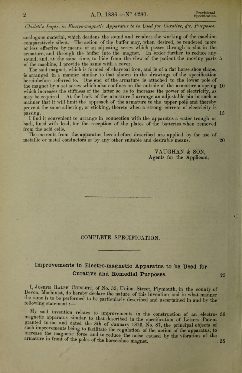 Provisional Specification. Chis!eft's Impts. in Electro-magnetic Apparatus to he Used for Curative, (f'c. Purposes. analogous material, which deadens the sound and renders the working of the machine comparatively silent. The action of the buffer may, when desired, he rendered more or less effective bv means of an adjusting screw which passes through a slot in the armature, and through the buffer into the magnet. In order further to reduce any sound, and, at the same time, to hide from the view of the patient the moving parts 5 of the machine, I provide the same with a cover. The said magnet, which is formed of charcoal iron, and is of a flat horse shoe shape, is arranged in a manner similar to that shown in the drawings of the specification hereinbefore referred to. One end of the armature is attached to the lower pole of the magnet by a set screw which also confines on the outside of the armature a spring 10 which increases the stiffness of the latter so as to increase the power of electricity, as may be required. At the back of the armature I arrange an adjustable pin in such a manner that it will limit the approach of the armature to the upper pole and thereby prevent the same adhering, or sticking, thereto when a strong current of electricity is passing. 15 I find it convenient to arrange in connection with the apparatus a water trough or bath, lined with lead, for the reception of the plates of the batteries when removed from the acid cells. The currents from the apparatus hereinbefore described are applied by the use of metallic or metal conductors or bv anv other suitable and desirable means. 20 VAUGHAN & SON, Agents for the Applicant. COMPLETE SPECIFICATION, Improvements in Electro-magnetic Apparatus to be Used for Curative and Remedial Purposes. 25 n ^ Ralph Chislett, of No. 35, Union Street, Plymouth, in the county of e\on, Machinist, do hereby declare the nature of this invention and in wrhat manner the same is to be performed to be particularly described and ascertained in and by the following statement:— J . \ sau imention relates to improvements in the construction of an electro- 30 ign< lc appaia us similar to that rWnnPed in the specification of Letters Patent ary 1873, No. 87, the principal objects of 1 i • /) ii • n , i i i # - v t illvX magnetic apparatus similar to that described granted to me and dated the 8th of January xo, o, ±>u. o<, me principal oujeci* ui • c impro\ emeu s being to facilitate the regulation of the action of the apparatus, to increase e magnetic force and to reduce the noise caused bv the vibration of the armature in front of the poles of the horse-shoe magnet to * 35