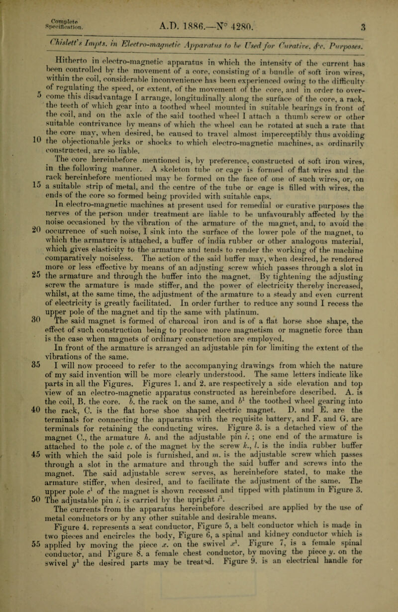 5 10 15 20 25 30 35 40 45 50 55 Complete Specification. A.P. 1886.—4280. 3 Chislett.« Tmpts. in Electro-magnetic Apparatus to he Used for Curative. <f'c. Purposes. Hitherto in electro-magnetic apparatus in which the intensity of the current has heen controlled hv the movement of a core, consisting of a bundle of soft iron wires, within the coil, considerable inconvenience lias been experienced owing to the difficulty of regulating the speed, or extent, of the movement of the core, and in order to over¬ come this disadvantage 1 arrange, longitudinally along the surface of the core, a rack, the teeth ot which gear into a toothed wheel mounted in suitable hearings in front of the coil, and on the axle of the said toothed wheel I attach a thumb screw or other suitable contrivance by means ot which the wheel can be rotated at such a rate that the core may, when desired, be caused to travel almost imperceptibly tints avoiding the objectionable jerks or shocks to which electro-magnetic machines, as ordinarily constructed, are so liable. Lhe core hereinbefore mentioned is, by preference, constructed ot soft iron wires, in the following manner. A skeleton tube or cage is formed of flat wires and the rack hereinbefore mentioned may be formed on the face of one of such wires, or, on a suitable' strip of metal, and the' centre of the tube or cage is filled with wires, the ends ot the core so formed being provided with suitable caps. In electro-magnetic machines at present used for remedial or curative purposes the nerves ot the person under treatment are liable to he unfavourably affected by the noise occasioned by the vibration of the armature of the magnet, and, to avoid the occurrence of such noise, I sink into the surface of the lower pole of the magnet, to which the armature is attached, a buffer of india rubber or other analogous material, which gives elasticity to the armature and tends to render the working of the machine comparatively noiseless. The action of the said buffer may, when desired, be rendered more or less effective by means of an adjusting screw which passes through a slot in the armature and through the buffer into the magnet. By tightening the adjusting screw’ the armature is made stiffer, and the power of electricity thereby increased, w’hilst, at the same time, the adjustment of the armature to a steady and even current of electricity is greatly facilitated. In order further to reduce any sound I recess the upper pole of the magnet and tip the same with platinum. The said magnet is formed of charcoal iron and is of a flat horse shoe shape, the effect of such construction being to produce more magnetism or magnetic force than is the case when magnets of ordinary construction are employed. In front of the armature is arranged an adjustable pin for limiting the extent of the vibrations of the same. I will nowr proceed to refer to the accompanying drawings from which the nature of my said invention will be more clearly understood. The same letters indicate like parts in all the Figures. Figures 1. and 2. are respectively a side elevation and top view of an electro-magnetic apparatus constructed as hereinbefore described. A. is the coil, B. the core. h. the rack on the same, and bl the toothed wheel gearing into the rack, C. is the flat horse shoe shaped electric magnet. D. and E. are the terminals for connecting the apparatus with the requisite battery, and F. and G. are terminals for retaining the conducting v'ires. Figure 3. is a detached view of the magnet C., the armature h. and the adjustable pin i. ; one end of the armature is attached to the pole c. of the magnet by the screw k., /. is the india rubber buffer with w’hich the said pole is furnished, and in. is the adjustable screw' which passes through a slot in the armature and through the said buffer and screws into the magnet. The said adjustable screw serves, as hereinbefore stated, to make the armature stiffer, when desired, and to facilitate the adjustment of the same. The upper pole c1 of the magnet is shown recessed and tipped with platinum in bigure 3. The adjustable pin i. is carried by the upright r1. The currents from the apparatus hereinbefore described are applied by the use ot metal conductors or bv any other suitable and desirable means. Figure 4. represents a seat conductor, Figure 5, a l>elt conductor which is made in two pieces and encircles the botlv, Figure 6, a spinal and kidney conductor which is applied by moving the piece .r. on the swivel a*1, bigure 7, is a female spinal conductor, and Figure 8. a female chest conductor, by mo\ing the piece y. on the swivel y1 the desired parts may be treated, bigure it. is an electrical handle tor