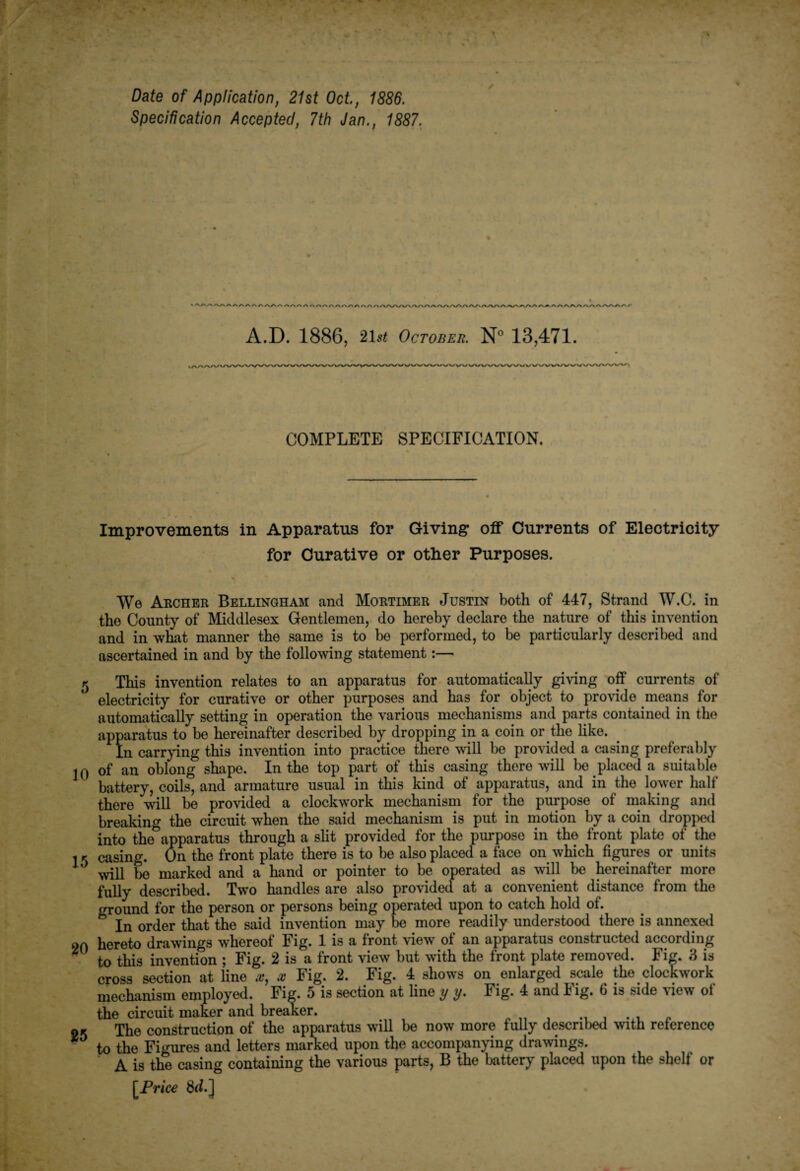 Date of Application, 21st Oct, 1886. Specification Accepted, 7th Jan., 1887. A.D. 1886, '2\st October. N° 13,471. COMPLETE SPECIFICATION. Improvements in Apparatus for Giving off Currents of Electricity for Curative or other Purposes. We Archer Bellingham and Mortimer Justin both of 447, Strand W.C. in the County of Middlesex Gentlemen, do hereby declare the nature of this invention and in what manner the same is to be performed, to be particularly described and ascertained in and by the following statement:— 5 This invention relates to an apparatus for automatically giving off currents of electricity for curative or other purposes and has for object to provide means for automatically setting in operation the various mechanisms and parts contained in the apparatus to be hereinafter described by dropping in a coin or the like. In carrying this invention into practice there will be provided a casing preferably jO of an oblong shape. In the top part of this casing there will be placed a suitable battery, coils, and armature usual in this kind of apparatus, and in the lower half there will be provided a clockwork mechanism for the purpose of making and breaking the circuit when the said mechanism is put in motion by a coin dropped • ■ 11 -J— -1-Mt provided for the purpose in the front plate of the n the front plate mere is to be also placed a face on which figures or units irked and a hand or pointer to be operated as will be hereinafter more fully described. Two handles are also provided at a convenient distance from the ground for the person or persons being operated upon to catch hold of. In order that the said invention may be more readily understood there is annexed on hereto drawings whereof Fig. 1 is a front view of an apparatus constructed according to this invention ; Fig. 2 is a front view but with the front plate removed. Fig. 3 is cross section at line x, x Fig. 2. Fig. 4 shows on enlarged scale the clockwork mechanism employed. Fig. 5 is section at line y y. Fig. 4 and Fig. 6 is side dew of the circuit maker and breaker. ok The construction of the apparatus will be now more fully described with reterence 1 to the Figures and letters marked upon the accompanying drawings. A is the casing containing the various parts, B the battery placed upon the shelf or