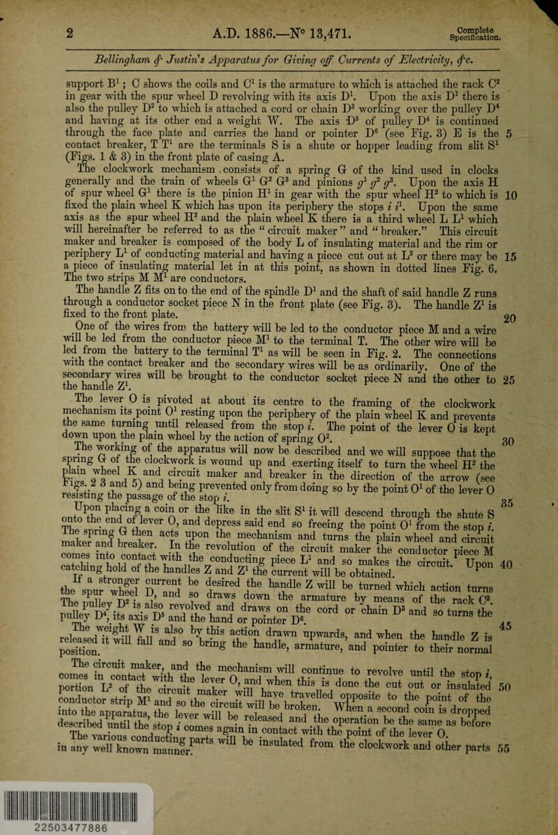 2 A.D. 1886.—N° 13,471. Complete Specification, Bellingham <f Justin's Apparatus for Giving off Currents of Electricity, <f‘c. support B1 ; C shows the coils and C1 is the armature to which is attached the rack C2 in gear with the spur wheel D revolving with its axis D1. Upon the axis D1 there is also the pulley D2 to which is attached a cord or chain D3 working over the pulley D4 and having at its other end a weight W. The axis *D5 of pulley D4 is continued through the face plate and carries the hand or pointer D6 (see Fig. 3) E is the 5 contact breaker, T T1 are the terminals S is a shute or hopper leading from slit S1 (Figs. 1 & 3) in the front plate of casing A. The clockwork mechanism consists of a spring G of the kind used in clocks generally and the train of wheels G1 G2 G3 and pinions g1 g2 gs. Upon the axis H of spur vTheel G1 there is the pinion H1 in gear with the spur wheel H2 to which is 10 fixed the plain wheel K which has upon its periphery the stops i il. Upon the same axis as the spur wheel H2 and the plain wheel K there is a third wheel L L1 which will hereinafter be referred to as the “ circuit maker ” and “ breaker.” This circuit maker and breaker is composed of the body L of insulating material and the rim or periphery L1 of conducting material and having a piece cut out at L2 or there may be 15 a piece of insulating material let in at this point, as shown in dotted lines Fig. 6. The two strips M Mr are conductors. The handle Z fits on to the end of the spindle D1 and the shaft of said handle Z runs through a conductor socket piece N in the front plate (see Fig. 3). The handle Z1 is fixed to the front plate. 20 One of the wires from the battery will be led to the conductor piece M and a wire will be led from the conductor piece M1 to the terminal T. The other wire will be led from the battery to the terminal T1 as will be seen in Fig. 2. The connections with the contact breaker and the secondary wires will be as ordinarily. One of the secondary wires will be brought to the conductor socket piece N and the other to 25 the handle Z1. The lever 0 is pivoted at about its centre to the framing of the clockwork mechanism its point 0 resting upon the periphery of the plain wheel K and prevents the same turning until released from the stop i. The point of the lever 0 is kept down upon the plain wheel by the action of spring O2. 30 The working of the apparatus will now be described and we will suppose that the spring U 0 the clockwork is wound up and exerting itself to turn the wheel H2 the plam wheel K and circuit maker and breaker in the direction of the arrow (see t igs 2 3 and 5) and being prevented only from doing so by the point O1 of the lever 0 resisting the passage of the stop i. * nnUr a COin °r like in the slit S1 it will descend through the shute S Se snrinTo fhfiU ?’ deRreSS B“d 80 freeing the Point °' from *6 stop i. l .7 r aCTS l;rion the mechanism and turns the plain wheel and circuit maker and breaker In the revolution of the circuit maker the conductor piece M I”?? mt° ]B0n*a?t with the conducting piece L1 and so makes the circuit.P Upon 40 catching hold of the handles Z and Z1 the current will be obtained. P -*-—„ relMsedTtwm1fellSanIlSOsn\tPl3 d,j?wn nPwards> and when the handle Z is position. ‘ bnDg tbe handle, armature, and pointer to their normal emf!?6 “rCUlt ,maker> “d the mechanism will continue to revolve until the ston i PortLnVTfMh W‘-h leT6r °’ Md when th>s is done the cut out or insulated 50 into the aDDaratim tho -n CiUlt \ be broken. When a second coin is dropped deTtblioutil thedSt°? bef°r° ‘ any weTknown manner1^ ^ ^ insulated from the clockwork and other parts 55 in 22503477886