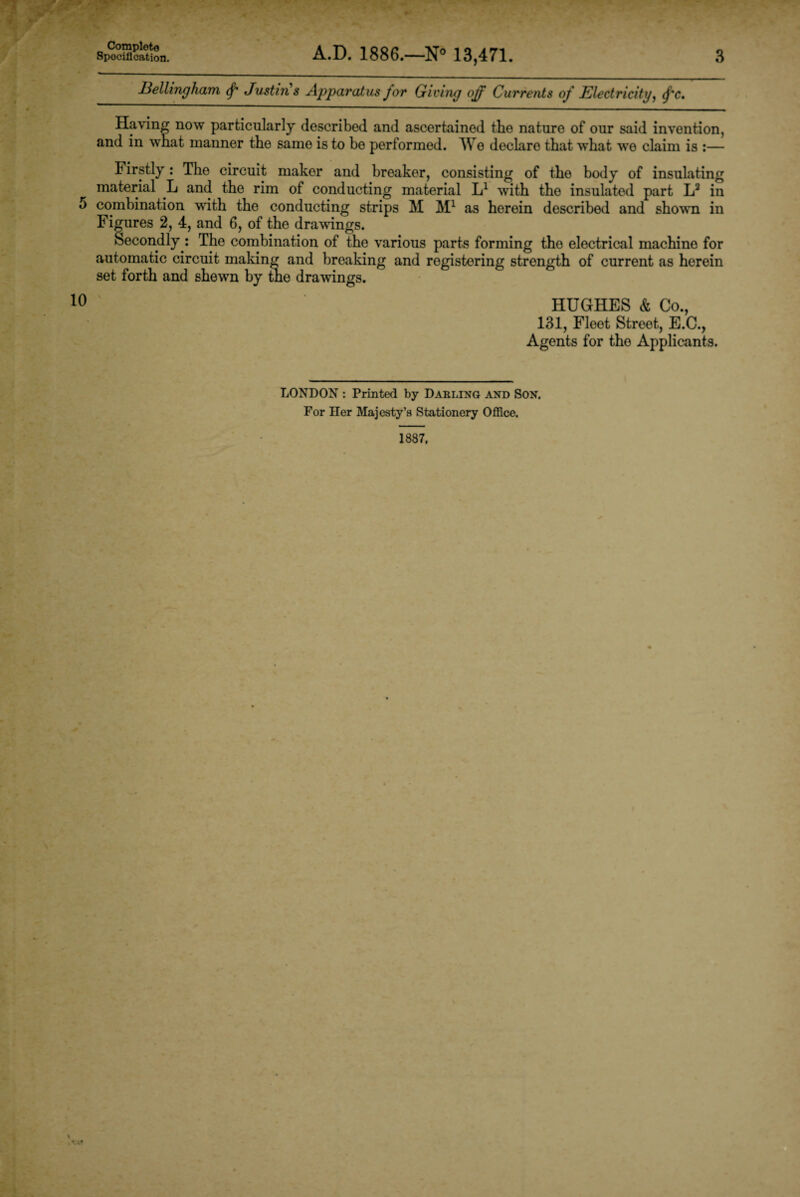 Specification. A.D. 1886.—N° 13,471. Bellingham (f Justins Apparatus for Giving off Currents of Electricity, fc. 3 Having now particularly described and ascertained the nature of our said invention, and in what manner the same is to be performed. We declare that what wro claim is :— birstly: The circuit maker and breaker, consisting of the body of insulating material L and the rim of conducting material L1 with the insulated part L3 in 5 combination with the conducting strips M M1 as herein described and shown in Fig ures 2, 4, and 6, of the drawings. Secondly : The combination of the various parts forming the electrical machino for automatic circuit making and breaking and registering strength of current as herein set forth and shewn by tie drawings. 0 HUGHES & Co., 131, Fleet Street, E.C., Agents for the Applicants. LONDON : Printed by Darling and Son. For Her Majesty’s Stationery Office.