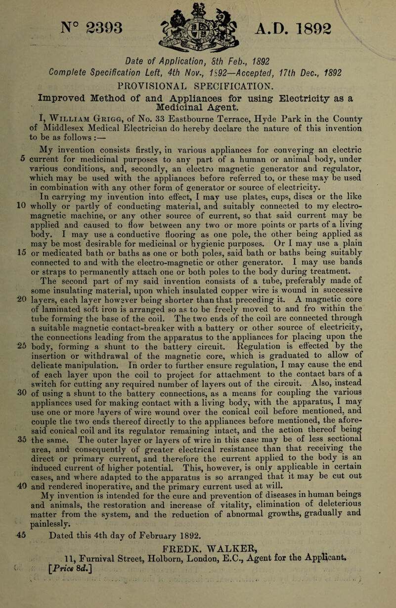 N° 2393 A.D. 1892 Date of Application, Sth Feb., 1892 Complete Specification Left, 4th Nov., 1S92—Accepted, 17th Dec., 1892 PROVISIONAL SPECIFICATION. Improved Method of and Appliances for using Electricity as a Medicinal Agent. I, William Grigg, of No. 33 Eastbourne Terrace, Hyde Park in the County of Middlesex Medical Electrician do hereby declare the nature of this invention to be as follows :— My invention consists firstly, in various appliances for conveying an electric 6 current for medicinal purposes to any part of a human or animal body, under various conditions, and, secondly, an electro magnetic generator and regulator, which may be used with the appliances before referred to, or these may be used in combination with any other form of: generator or source of electricity. In carrying my invention into effect, I may use plates, cups, discs or the like 10 wholly or partly of conducting material, and suitably connected to my electro¬ magnetic machine, or any other source of current, so that said current may be applied and caused to flow between any two or more points or parts of a living body. I may use a conductive flooring as one pole, the other being applied as may be most desirable for medicinal or hygienic purposes. Or I may use a plain 15 or medicated bath or baths as one or both poles, said bath or baths being suitably connected to and with the electro-magnetic or other generator. I may use bands or straps to permanently attach one or both poles to the body during treatment. The second part of my said invention consists of a tube, preferably made of some insulating material, upon which insulated copper wire is wound in successive 20 layers, each layer however being shorter than that preceding it. A magnetic core of laminated soft iron is arranged so as to be freely moved to and fro within the tube forming the base of the coil. The two ends of the coil are connected through a suitable magnetic contact-breaker with a battery or other source of electricity, the connections leading from the apparatus to the appliances for placing upon the 2!5 body, forming a shunt to the battery circuit. Regulation is effected by the insertion or withdrawal of the magnetic core, which is graduated to allow of delicate manipulation. In order to further ensure regulation, I may cause the end of each layer upon the coil to project for attachment to the contact bars of a switch for cutting any required number of layers out of the circuit. Also, instead 30 of using a shunt to the battery connections, as a means for coupling the various appliances used for making contact with a living body, with the apparatus, I may use one or more layers of wire wound over the conical coil before mentioned, and couple the two ends thereof directly to the appliances before mentioned, the afore¬ said conical coil and its regulator remaining intact, and the action thereof being 35 the same. The outer layer or layers of wire in this case may be of less sectional area, and consequently of greater electrical resistance than that receiving the direct or primary current, and therefore the current applied to the body is an induced current of higher potential. This, however, is only applicable in certain cases, and where adapted to the apparatus is so arranged that it may be cut out 40 and rendered inoperative, and the primary current used at will. My invention is intended for the cure and prevention of diseases in human beings and animals, the restoration and increase of vitality, elimination of deleterious matter from the system, and the reduction of abnormal growths, gradually and painlessly. 45 Dated this 4th day of February 1892. FREDK. WALKER, 11, Furnival Street, Holborn, London, E.C., Agent for the Applicant. [Price 8dF\