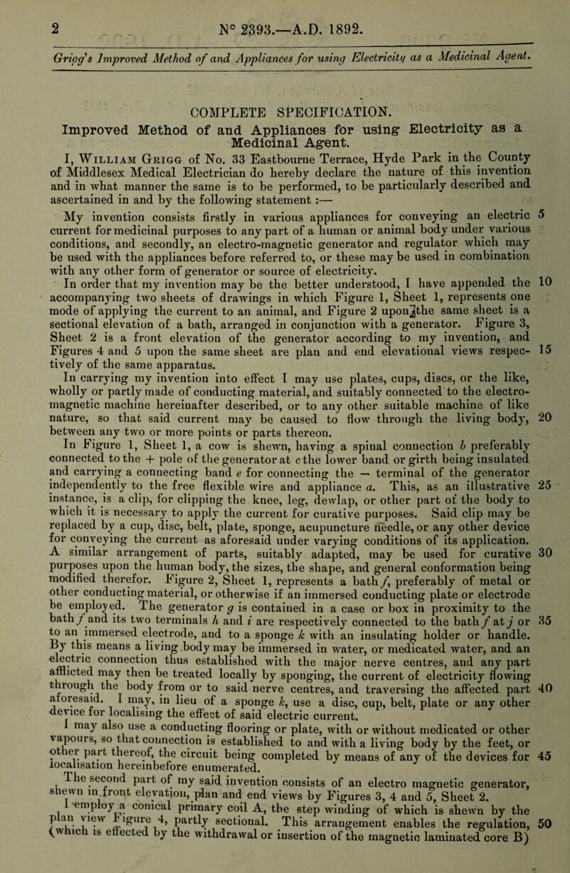 Gripgs Improved Method of and Appliances for using Electricity as a Medicinal Agent. COMPLETE SPECIFICATION. Improved Method of and Appliances for using* Electricity as a Medicinal Agent. I, William Grigg of No. 33 Eastbourne Terrace, Hyde Park in the County of Middlesex Medical Electrician do hereby declare the nature of this invention and in what manner the same is to be performed, to be particularly described and ascertained in and by the following statement :— My invention consists firstly in various appliances for conveying an electric 5 current for medicinal purposes to any part of a human or animal body under various conditions, and secondly, an electro-magnetic generator and regulator which may be used with the appliances before referred to, or these may be used in combination with any other form of generator or source of electricity. In order that my invention may be the better understood, I have appended the 10 accompanying two sheets of drawings in which Figure 1, Sheet 1, represents one mode of applying the current to an animal, and Figure 2 uponjthe same sheet is a sectional elevation of a bath, arranged in conjunction with a generator. Figure 3, Sheet 2 is a front elevation of the generator according to my invention, and Figures 4 and 5 upon the same sheet are plan and end elevatioual views respec- 15 tively of the same apparatus. In carrying my invention into effect I may use plates, cups, discs, or the like, wholly or partly made of conducting material, and suitably connected to the electro¬ magnetic machine hereinafter described, or to any other suitable machine of like nature, so that said current may be caused to flow through the living body, 20 between any two or more points or parts thereon. In Figure 1, Sheet 1, a cow is shewn, having a spinal connection b preferably connected to the 4- pole of the generator at ctlie lower band or girth being insulated and carrying a connecting band e for connecting the — terminal of the generator independently to the free flexible wire and appliance a. This, as an illustrative 25 instance, is a clip, for clipping the knee, leg, dewlap, or other part of the body to which it is necessary to apply the current for curative purposes. Said clip may be replaced by a cup, disc, belt, plate, sponge, acupuncture needle, or any other device for conveying the current as aforesaid under varying conditions of its application. A similar arrangement of parts, suitably adapted, may be used for curative 30 purposes upon the human body, the sizes, the shape, and general conformation being modified therefor. Figure 2, Sheet I, represents a bath /, preferably of metal or other conducting material, or otherwise if an immersed conducting plate or electrode be employed. The generator g is contained in a case or box in proximity to the bath / and its two terminals h and i are respectively connected to the bath f at j or 35 to an immersed electrode, and to a sponge k with an insulating holder or handle. By this means a living .body may be immersed in water, or medicated water, and an cormection thus established with the major nerve centres, and any part afflicted may then be treated locally by sponging, the current of electricity flowing through the body from or to said nerve centres, and traversing the affected part 40 aioiesaid. I may, in lieu of a sponge k, use a disc, cup, belt, plate or any other device tor localising the effect of said electric current. 1 may also use a conducting flooring or plate, with or without medicated or other \apouis, so that connection is established to and with a living body by the feet, or ot ei pa it thereof, the circuit being completed by means of any of the devices for 45 localisation hereinbefore enumerated. The second part of my said, invention consists of an electro magnetic generator, shewn in front elevation, plan and end views by Figures 3, 4 and 5, Sheet 2. emp oy a conical primary coil A, the step winding of which is shewn by the f - J iguie 4, partly sectional. This arrangement enables the regulation, 50 (which is etlected by the withdrawal or insertion of the magnetic laminated core B)