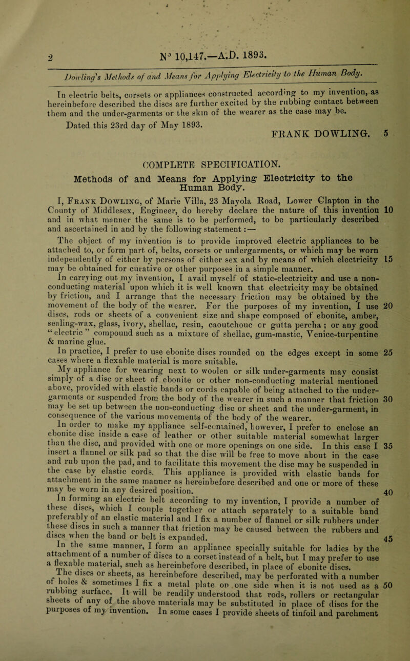 Don-lino's Methods of and Means for Applying Electricity to the Human Body. «/ * ________ In electric belts, corsets or appliances constructed according to my invention, as hereinbefore described the discs are further excited by the rubbing contact between them and the under-garments or the skin of the wearer as the case may be. Dated this 23rd day of May 1893. FRANK DOWLING. 5 COMPLETE SPECIFICATION. Methods of and Means for Applying* Electricity to the Human Body. I, Frank Dowling, of Marie Villa, 23 Mayola Road, Lower Clapton in the County of Middlesex, Engineer, do hereby declare the nature of this invention 10 and in what manner the same is to be performed, to be particularly described and ascertained in and by the following statement: — The object of my invention is to provide improved electric appliances to be attached to, or form part of, belts, corsets or undergarments, or which may be worn independently of either by persons of either sex and by means of which electricity 15 may be obtained for curative or other purposes in a simple manner. In carrying out my invention, I avail myself of static-electricity and use a non¬ conducting material upon which it is well known that electricity may be obtained by friction, and I arrange that the necessary friction may be obtained by the movement of the body of the wearer. For the purposes of my invention, I use 20 discs, rods or sheets of a convenient size and shape composed of ebonite, amber, sealing-wax, glass, ivory, shellac, resin, caoutchouc or gutta percha ; or any good “electric” compound such as a mixture of shellac, gum-mastic, Venice-turpentine & marine glue. In practice, I prefer to use ebonite discs rounded on the edges except in some 25 cases where a flexable material is more suitable. My appliance for wearing next to woolen or silk under-garments may consist simply of a disc or sheet of ebonite or other non-conducting material mentioned above, provided with elastic bands or cords capable of being attached to the under- gaimerits or suspended from the body of the wearer in sueh a manner that friction 30 may he set up between the non-conducting disc or sheet and the under-garment, in consequence of the various movements of the body of the wearer. In older to make my appliance self-contained, however, 1 prefer to enclose an ebonite disc inside a case of leather or other suitable material somewhat larger than the disc, and provided with one or more openings on one side. In this case I 35 inseit a flannel or silk pad so that the disc will be free to move about in the case anc mb upon the pad, and to facilitate this movement the disc may be suspended in the case by elastic cords. This appliance is provided with elastic bands for attachment in the same manner as hereinbefore described and one or more of these may be worn in any desired position. 40 In foiming an electric belt according to my invention, I provide a number of these discs, which I couple together or attach separately to a suitable band pie eiablyot an elastic material and I fix a number of flannel or silk rubbers under these discs in such a manner that friction may be caused between the rubbers and discs when the band or belt is expanded. 45 In the same manner, I form an appliance specially suitable for ladies by the a tac iment of a number of discs to a corset instead of a belt, but I may prefer to use a flexable material, such as hereinbefore described, in place of ebonite discs. e discs or sheets, as hereinbefore described, may be perforated with a number o io es sometimes I fix a metal plate on one side when it is not used as a 50 ru nig sur ace. It will be readily understood that rods, rollers or rectangular s ice s o any or the above materials may be substituted in place of discs for the purposes ot my invention. In some cases I provide sheets of tinfoil and parchment