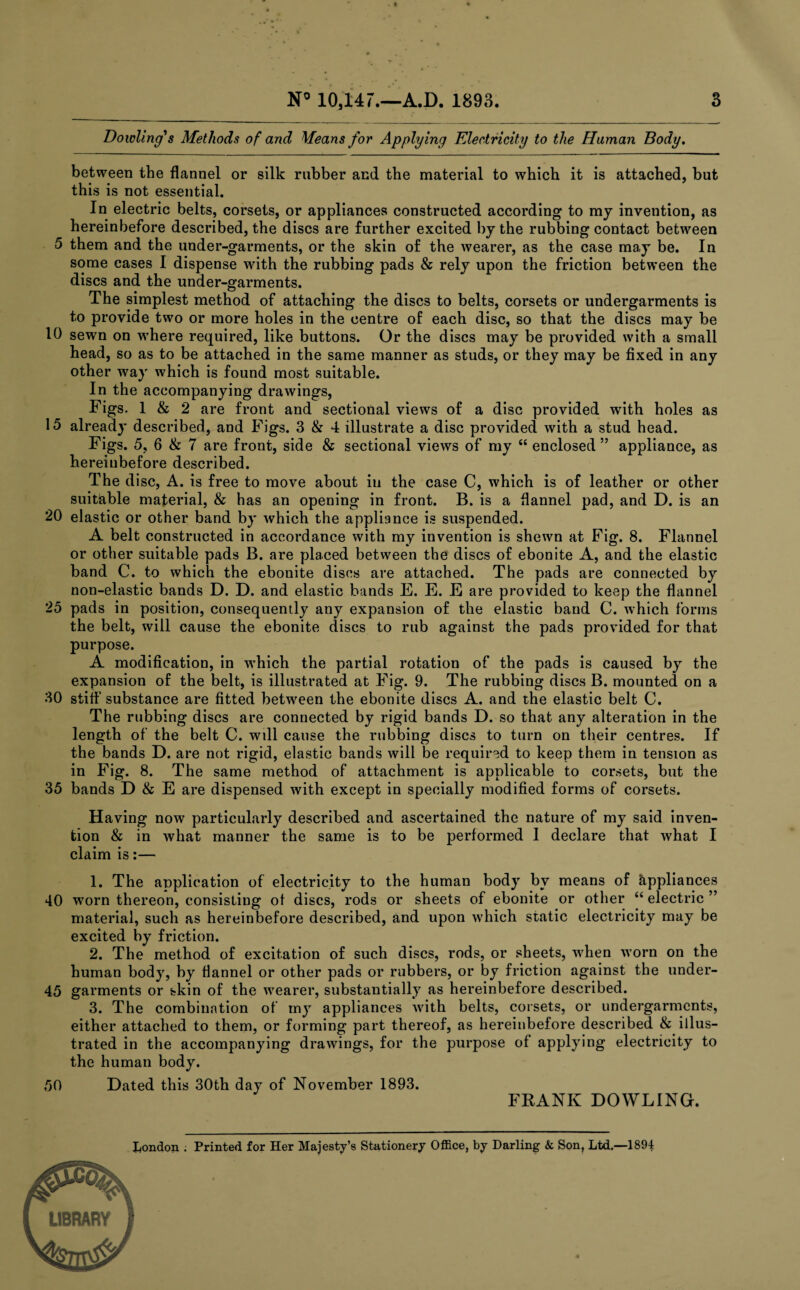 Dowling's Methods of and Means for Applying Electricity to the Human Body. between the flannel or silk rubber and the material to which it is attached, but this is not essential. In electric belts, corsets, or appliances constructed according to my invention, as hereinbefore described, the discs are further excited by the rubbing contact between 5 them and the under-garments, or the skin of the wearer, as the case may be. In some cases I dispense with the rubbing pads & rely upon the friction between the discs and the under-garments. The simplest method of attaching the discs to belts, corsets or undergarments is to provide two or more holes in the centre of each disc, so that the discs may be 10 sewn on where required, like buttons. Or the discs may be provided with a small head, so as to be attached in the same manner as studs, or they may be fixed in any other way which is found most suitable. In the accompanying drawings, Figs. 1 & 2 are front and sectional views of a disc provided with holes as 15 already described, and Figs. 3 & 4 illustrate a disc provided with a stud head. Figs. 5, 6 & 7 are front, side & sectional views of my “ enclosed ” appliance, as hereinbefore described. The disc, A. is free to move about in the case C, which is of leather or other suitable material, & has an opening in front. B. is a flannel pad, and D. is an 20 elastic or other band by which the appliance is suspended. A belt constructed in accordance with my invention is shewn at Fig. 8. Flannel or other suitable pads B. are placed between the discs of ebonite A, and the elastic band C. to which the ebonite discs are attached. The pads are connected by non-elastic bands D. D. and elastic bands E. E. E are provided to keep the flannel 25 pads in position, consequently any expansion of the elastic band C. which forms the belt, will cause the ebonite discs to rub against the pads provided for that purpose. A modification, in which the partial rotation of the pads is caused by the expansion of the belt, is illustrated at Fig. 9. The rubbing discs B. mounted on a 30 stiff substance are fitted between the ebonite discs A. and the elastic belt C. The rubbing discs are connected by rigid bands D. so that any alteration in the length of the belt C. will cause the rubbing discs to turn on their centres. If the bands D. are not rigid, elastic bands will be required to keep them in tension as in Fig. 8. The same method of attachment is applicable to corsets, but the 35 bands D & E are dispensed with except in specially modified forms of corsets. Having now particularly described and ascertained the nature of my said inven¬ tion & in what manner the same is to be performed I declare that what I claim is:— 1. The application of electricity to the human body by means of Appliances 40 worn thereon, consisting of discs, rods or sheets of ebonite or other “ electric ” material, such as hereinbefore described, and upon which static electricity may be excited by friction. 2. The method of excitation of such discs, rods, or sheets, when worn on the human body, by flannel or other pads or rubbers, or by friction against the under- 45 garments or skin of the wearer, substantially as hereinbefore described. 3. The combination of my appliances with belts, corsets, or undergarments, either attached to them, or forming part thereof, as hereinbefore described & illus¬ trated in the accompanying drawings, for the purpose of applying electricity to the human body. 50 Dated this 30th day of November 1893. FRANK DOWLING.