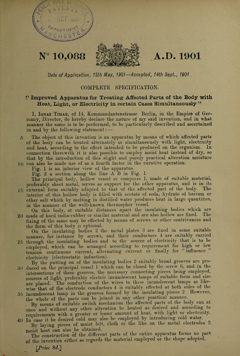 A.D 1901 Date of Application, 15th May, 1901—Accepted, 14th Sept, 1901, COMPLETE SPECIFICATION. Improved Apparatus for Treating Affected Parts of the Body with Heat, Light, or Electricity in certain Cases Simultaneously I, Ignaz Timar, of 14, KommandanterLstrasse Berlin, in the Empire of Ger¬ many, Director, do hereby declare the nature of my said invention, and in what manner the same is to be performed, to be particularly described and ascertained in and by the following statement: — /) The object of this invention is an apparatus by means of which afiected parts of the body can be treated alternately or simultaneously with light, electricity and heat, according to the effect intended to be produced on the organism. In connection therewith it is also possible to employ moist heat instead of dry, so that by the introduction of this slight and purely practical alteration moisture 1 0 can also be made use of as a fourth factor in the curative operation. Fig. 1 is an interior view of the apparatus. Fig. 2 a section along the line A B in Fig. 1 The principal body, hollow vessel or compress 1, made of suitable material, preferably sheet metal, serves as support for the other apparatus, and is in its J5 external form suitably adapted to that of the affected part of the body. The interior of this hollow body is filled with acetate of soda, hydrate of barium or other salt which by melting in distilled water produces heat in large cj^uantities, in the manner of the well-known thermophor vessel. On this body, at suitable distances apart the insulating bodies which are 20 made of hard india-rubber or similar material and are also hollow are fixed. The fixing of the same may be effected by means of screws or other contrivances and the form of this body is optional. On the insulating bodies 2 the metal plates 3 are fixed in some suitable manner, for instance by screws, and their conductors 4 are suitably carried 25 through the insulating bodies and to the source of electricity that is to be employed, which can be arranged according to requirement for high or low tension continuous current, alternating current or finally for “ influence electricity (electrostatic induction). By the putting on of the insulating bodies 2 suitably broad grooves are pro- 30 duced on the principal vessel 1 which can be closed by the screw 0, and in the intersections of these grooves, the necessary connecting pieces being employed, sources of light, preferably electric incandescent lamps of suitable form and size are placed.. The conduction of the wires to these incandescent lamps as like¬ wise that of the electrode conductors 4 is suitably effected at both sides of the 35 incandescent lamp in the grooves formed by the insulating pieces 2 However, the whole of the parts can be joined in any other practical manner. By means of suitable switch mechanism the affected parts of the body can at once and without any other alteration be heated as desired and according to requirements with a greater or lesser amount of heat, with light or electricity. 40 In case it be desired cold may also be employed by introducing cold water. By laying pieces of moist felt, cloth or the like on the metal electrodes o moist heat can also be obtained. « ^ £ r The construction of the different parts of the entire apparatus forms no part of the invention either as regards the material employed or the shape adopted. ^Price 86?.]