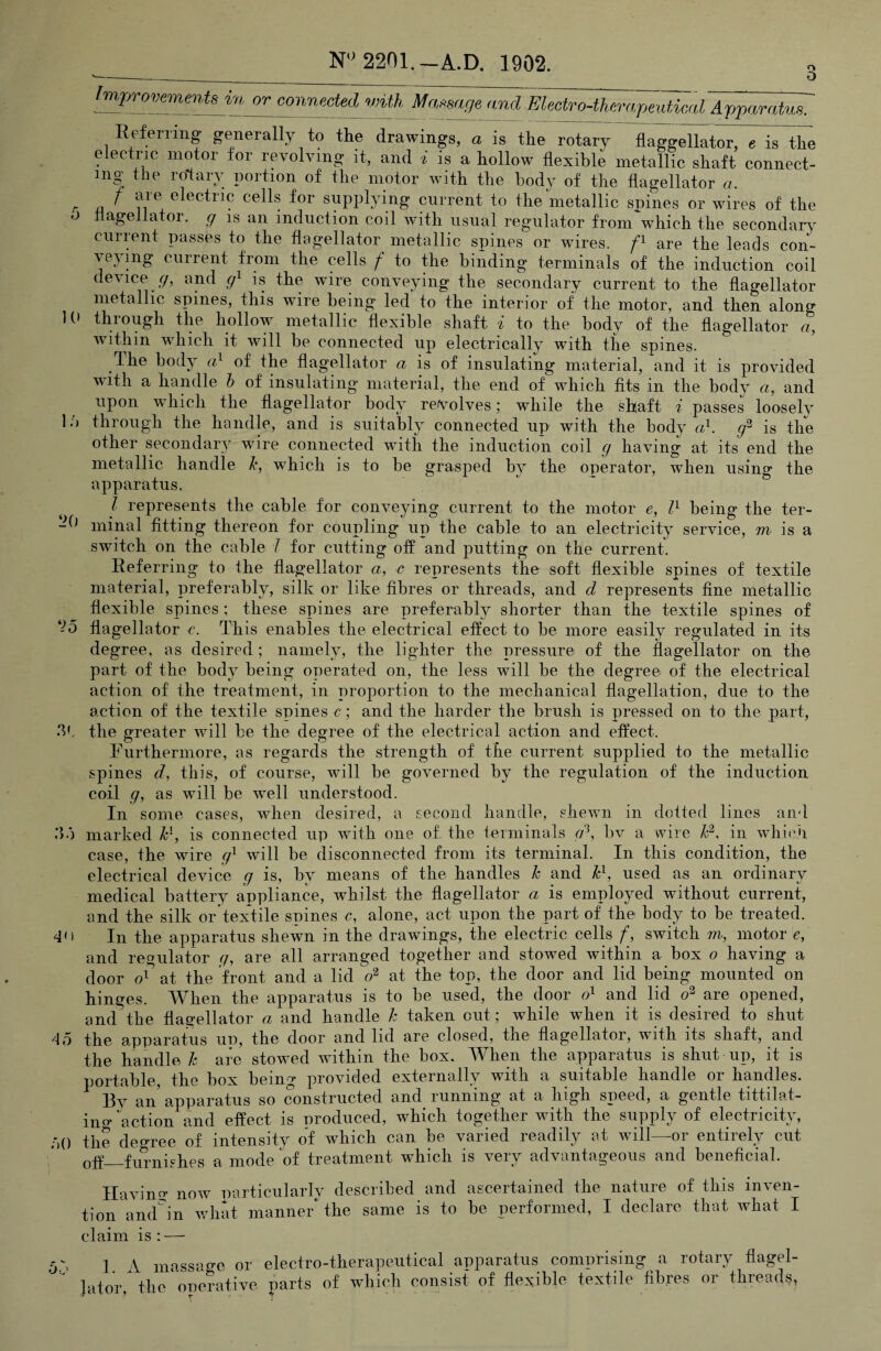 N''2201._A.D. 1902. O 5 ImjynmmmU in or connected with Massage and mectro-thm-('^eatical AjyparaUsT E^efeniiig generally to the drawings, a is the rotary flaggellator, « is the electric motor for revolving it, and i is a hollow flexible metallic shaft connect- in| the rotary portion of the motor with the body of the flagellator a. f are electric cells for supplying current to the metallic spines or wires of the nagellator. g is an induction coil with usual regulator from which the seeondarv' current passes to the flagellator metallic spines or wires, are the leads con¬ veying current from the cells / to the binding terminals of the induction coil device r/, and g^ is the wire conveying the secondary current to the flagellator metallic spines, this wire being led to the interior of the motor, and then along 1C» through the hollow metallic flexible shaft i to the body of the flagellator a, within which it will be connected up electrically with the spines. The body of the flagellator a is of insulating material, and it is provided with a handle h of insulating material, the end of which fits in the body a, and upon which the flagellator body reiVolves 5 while the shaft 7 passes loosely 1through the handle, and is suitably connected up with the body cd. is the other secondary wire connected with the induction coil g having at its end the metallic handle 1\, which is to be grasped hv the operator, when usino* the apparatus. I represents the cable for conveying current to the motor e, being the ter- dd minal fitting thereon for coupling up the cable to an electricity service, m is a switch on the cable 7 for cutting off and putting on the current. Referring to the flagellator a, c represents the soft flexible spines of textile material, preferably, silk or like fibres or threads, and d represents fine metallic flexible spines; these spines are preferably shorter than the textile spines of ‘i'o flagellator c. This enables the electrical effect to be more easily regulated in its degree, as desired ; namely, the lighter the pressure of the flagellator on the part of the body being operated on, the less will be the degree of the electrical action of the treatment, in proportion to the mechanical flagellation, due to the action of the textile spines c; and the harder the brush is pressed on to the part, the greater will be the degree of the electrical action and effect. Furthermore, as regards the strength of the current supplied to the metallic spines d, this, of course, will be governed by the regulation of the induction coil g, as will be well understood. In some cases, when desired, a second handle, shewn in dotted lines and .')•) marked ¥, is connected up with one of the terminals cd, bv a wire Id, in which case, the wire g^ will be disconnected from its terminal. In this condition, the electrical device g is, by means of the handles h and ¥, used as an ordinary medical battery appliance, whilst the flagellator a is employed without current, and the silk or’textile spines r, alone, act upon the part of the body to he treated. 4') In the apparatus shewn in the drawings, the electric cells f, switch m, motor e, and regulator y, are all arranged together and stowed within a box 0 having a door at the front and a lid at the top, the door and lid being mounted on hinges. When the apparatus is to be used, the door and lid are opened, and the flagellator a and handle h taken out; while when it is desired to shut 45 the apparatus up, the door and lid are closed, the flagellator, with its shaft, and the handle h are stowed within the box. When the apparatus is shut up, it is portable, the box being provided externally with a suitable handle or handles. ^ By an’ apparatus so constructed and running at a high speed, a gentle tittilat- ino* action and effect is produced, which together with the supply of electricity, 50 the degree of intensity of which can be varied readily at will—or entirely cut oP?_furnishes a mode of treatment which is very advantageous and beneficial. Ilavinn- now particularly described and ascertained the nature of this inven¬ tion and'^in what manned the same is to be performed, I declare that what I claim is : — 5.5 1. A massage or electro-therapeutical apparatus comprising a rotary flagel- ]ator, the operative parts of which consist of flexible textile fibres or threads,