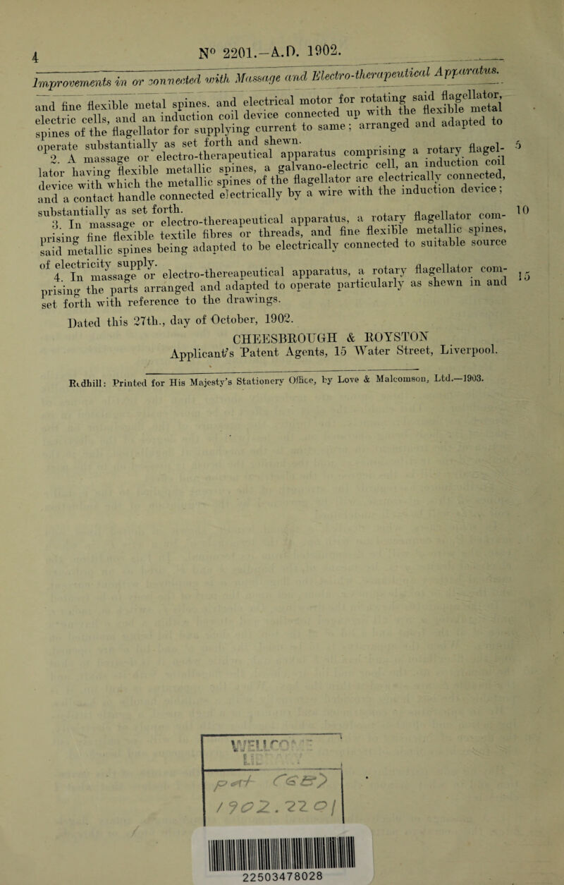 in orjonnecud mecMh^apeutical^<^^<^ uTd fine fleirble metnl epin^s. and drctrical for rotating electric cells, and an induction coil device connected up Tvith the tlexiDie n spines of the flagellator for supplying current to same ; arranged and p lator liavTnTflexible metallic spines, a galvano-electric cell, an induction co l devTce with which the metallic seines of the flagellator are electrically connected, and a contact handle connected electrically by a wire with the induction device, 'miLage**o/”e\*^ctro-thereapeutical apparatus, a rotary flagellator com- prisine fine flexible textile fibres or threads, and fine flexible metallic spines, Liid nmtallic spines being adapted to be electrically connected to suitable source of electrimty^a PP^y gjggj-ro-thereapeutical apparatus, a rotary flagellator com- prisiiio* tlie parts arranged and adapted to operate particularly as shewn in and set forth with reference to the drawings. Dated this 27th., day of October, 1902. CHEESBEOUGH & EOYSTOIN^ Applicants Patent Agents, 15 Water Street, Liverpool. ELdhill: Printed for His Majesty's Stationery Office, by Love & Maleomson, Ltd. 1903. 4; \J • jz? /f(^2, '22.aj 22503478028