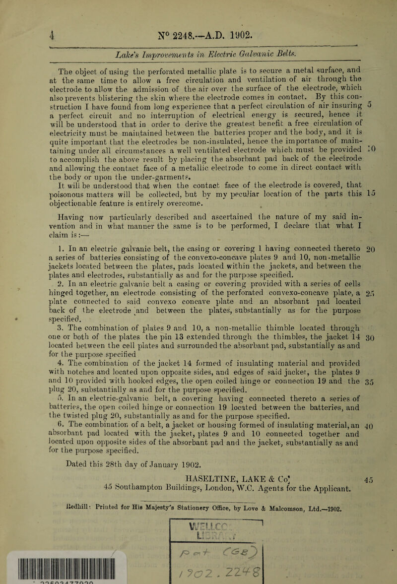 . »■ I T .. ■ r..—. * 1 ~ ' ' Lakes Improvements in Electric Galvanic Belts. The object of using the perforated metallic plate is to secure a metal surface, and at the same time to allow a free circulation and ventilation of air through the electrode to allow the admission of the air over the surface of the electrode, which also prevents blistering the skin where the electrode comes in contact. By this con- ^ struction I have found from long experience that a perfect circulation of air insuring o a perfect circuit and no interruption of electrical energy is secured, hence it will be understood that in order to derive the greatest benefit a free circulation of electricity must be maintained between the batteries proper and the body, and it is quite important that the electrodes be non-insulated, hence the importance of main¬ taining under all circumstances a well ventilated electrode which must be provided -■•0 to accomplish the above result by placing the absorbant pad back of the electrode and allowing the contact face of a metallic electrode to come in direct contact with the body or upon the under-garments. It will be understood that when the contact face of the electrode is covered, that poisonous matters will be collected, but by my peculiar location of the parts this 15 objectionable feature is entirely overcome. Having now particularly described and ascertained the nature of my said in¬ vention and in what manner the same is to be performed, I declare that what I claim is:— 1. In an electric galvanic belt, the casing or covering 1 having connected thereto 20 a series of batteries consisting of the convexo-concave plates 9 and 10, non-metallic jackets located between the plates, pads located within the jackets, and between the plates and electrodes, substantially as and for the purpose specified. 2. In an electric galvanic belt a casing or covering provided with a series of cells hinged together, an electrode consisting of the perforated convexo-concave plate, a 2.1 plate connected to said convexo concave plate and an absorbant pad located back of the electrode 4m d between the plates, substantially as for the purpose specified. 3. The combination of plates 9 and 10, a non-metallic thimble located through one or both of the plates the pin 13 extended through the thimbles, the jacket 14 30 located between the cell plates and surrounded the absorbant pad, substantially as and for the purpose specified 4. The combination of the jacket 14 formed of insulating material and provided with notches and located upon opposite sides, and edges of said jacket, the plates 9 and 10 provided with hooked edges, the open coiled hinge or connection 19 and the 35 plug 20, substantially as and for the purpose specified. o. In an electric-galvanic belt, a covering having connected thereto a series of batteries, the open coiled hinge or connection 19 located between the batteries, and the twisted plug 20, substantially as and for the purpose specified. 6. The combination of a belt, a jacket or housing formed of insulating material, an 40 absorbant pad located with the jacket, plates 9 and 10 connected together and located upon opposite sides of the absorbant pad and the jacket, substantially as and for the purpose specified. Hated this 28th day of January 1902. HASELTINE, LAKE & Co] 45 45 Southampton Buildings, London, W.C. Agents for the Applicant. iledhill • Printed for His Majesty's Stationery Office, by Love & Malcomson, Ltd.—1902. VJullCCl ~~1 ' v,,;i u.'.y. • ’ / /=>ct7l CG-e^) / />c?2 . ZZ^S OOCAO A 77HOH
