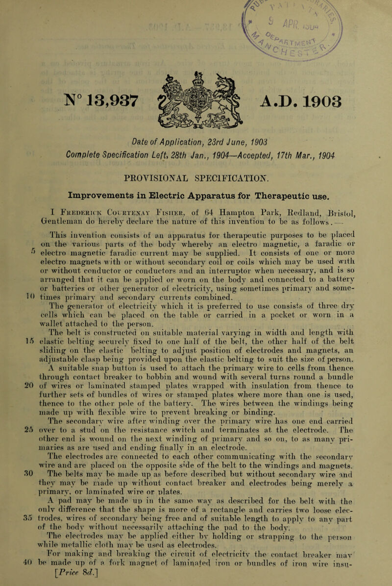 N° 13,937 A.D.1903 Date of Application, 23rd June, 1903 Complete Specification Left 28th Jan., 1904—Accepted, 17th Mar., 1904 5 PROVISIONAL SPECIFICATION. Improvements in Electric Apparatus for Therapeutic use. I Frederick Courtenay Fisher, of 64 Hampton Park, Redland, Bristol, Gentleman do hereby declare the nature of this invention to be as follows. — This invention consists of an apparatus for therapeutic purposes to be placed on the various parts of the body whereby an electro magnetic, a faradic or electro magnetic faradic current may be supplied. It consists of one or more electro magnets with or without secondary coil or coils which may be used with or without conductor or conductors and an interruptor when necessary, and is so arranged that it can be applied or worn on the body and connected to a battery or batteries or other generator of electricity, using sometimes primary and some- 10 times primary and secondary currents combined. The generator of electricity which it is preferred to use consists of three dry cells which can be placed on the table or carried in a pocket or worn in a wallet attached to the person. The belt is constructed on suitable material varying in width and length with 15 elastic belting securely fixed to one half of the belt, the other half of the belt sliding on the elastic belting to adjust position of electrodes and magnets, an adjustable clasp being provided upon the elastic belting to suit the size of person. A suitable snap button is used to attach the primary wire to cells from thence through contact breaker to bobbin and wound with several turns round a bundle 20 of wires or laminated stamped plates wrapped with insulation from thence to further sets of bundles of wires or stamped plates where more than one is used, thence to the other pole of the battery. The wires between the windings being made up with flexible wire to prevent breaking' or binding. The secondary wire after winding over the primary wire has one end carried over to a stud on the resistance switch and terminates at the electrode. The other end is wound on the next winding of primary and so on, to as many pri¬ maries as are used and ending finally in an electrode. The electrodes are connected to each other communicating with the secondarv wire and are placed on the opposite side of the belt to the windings and magnets. The belts may be made up as before described but without secondary wire and they may be made up without contact breaker and electrodes being merely a primary, or laminated wire or plates. A pad may be made up in the same way as described for the belt with the only difference that the shape is more of a rectangle and carries two loose elec- 35 trodes, wires of secondary being free and of suitable length to apply to any part of the body without necessarily attaching the pad to the body. The electrodes may be applied either by holding or strapping to the person while metallic cloth maybe used as electrodes. t _ For making and breaking the circuit of electricity the contact breaker may' 40 be made up of a fork magnet of laminated iron or bundles of iron wire insu- \~Price 8<L] 25 30