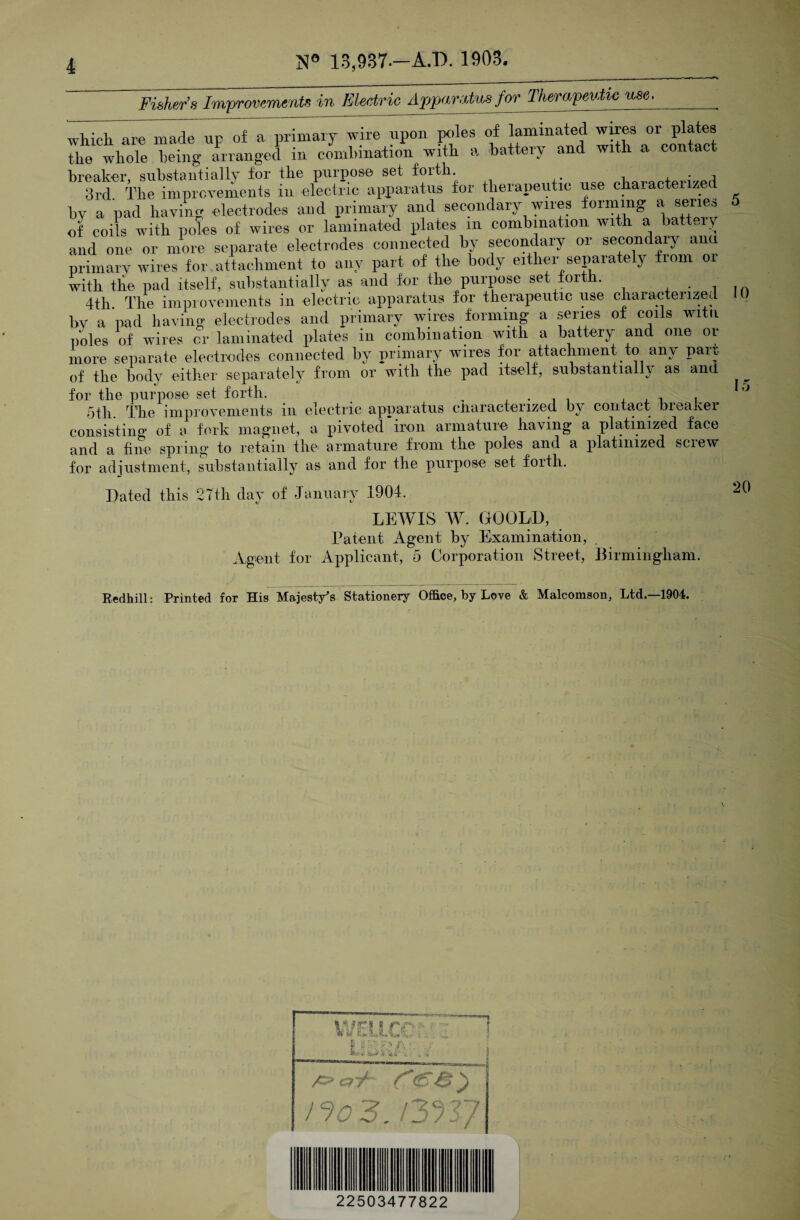 Fisher’s Improvements in Electric Apparatus for Therapev.tic use. ThidTarc made upWa”primary wire upon pies of laminated wires or plates the whole being arranged in combination with a battery and with a contact breaker, substantially for the purpose set forth - , 3rd The improvements in electric apparatus for therapeutic use ehaiactei zed by a pad having electrodes and primary and secondary wires forming a series of coils with poles of wires or laminated plates m combination with a battery and one or more separate electrodes connected by secondary or secondary ana primary wires for attachment to any part of the body either separately from oi with the pad itself, substantially as and for the purpose set forth. . 4th The improvements in electric apparatus for therapeutic use characterize^ by a pad having electrodes and primary wires forming' a series of coils witn poles of wires cr laminated plates in combination with a battery and one or more separate electrodes connected by primary wires for attachment to any part of the body either separately from or with the pad itself, substantially as and for the purpose set forth. „ . . . , , . 5th The improvements in electric apparatus characterized by contact breaker consisting of a fork magnet, a pivoted‘iron armature having a platinized face and a fine spring to retain the armature from the poles and a platinized screw for adjustment, substantially as and for the purpose set forth. Dated this 27th day of January 1904. LEWIS W. GOOLD, Patent Agent by Examination, Agent for Applicant, 5 Corporation Street, Birmingham. 10 20 Redhill: Printed for His Majesty's Stationery Office, by Love & Malcomson, Ltd.—1904. \ E rv< « w .4. i. *■ ' \ tr> i : - r‘ * i : *■ c .■/ it e?/ ) no3. iy>rj 22503477822