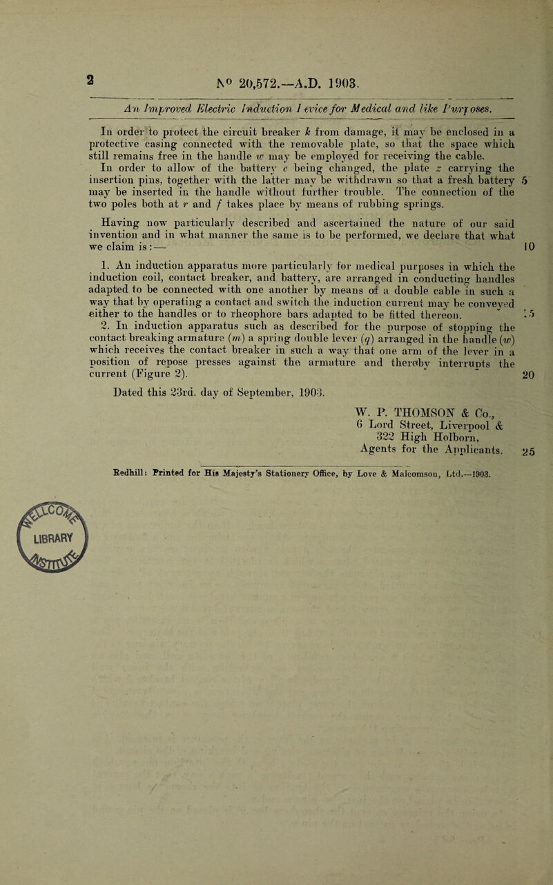 2 N° 20,572.—A.D. 1903. An Improved Electric induction 1 evice for Medical and like IJurfoses. In order to protect tlie circuit breaker k from damage, it may be enclosed in a protective casing connected with the removable plate, so that the space which still remains free in the handle iv may be employed for receiving the cable. In order to allow of the battery c being changed, the plate z carrying the insertion pins, together with the latter may be withdrawn so that a fresh battery may be inserted in the handle without further trouble. The connection of the two poles both at r and f takes place by means of rubbing springs. Having now particularly described and ascertained the nature of our said invention and in what manner the same is to be performed, we declare that what we claim is : — 1. An induction apparatus more particularly for medical purposes in which the induction coil, contact breaker, and battery, are arranged in conducting handles adapted to be connected with one another by means of a double cable in such a way that by operating a contact and switch the induction current may be conveyed either to the handles or to rheophore bars adapted to be fitted thereon. 2. In induction apparatus such as described for the purpose of stopping the contact breaking armature (m) a spring double lever (q) arranged in the handle (w) which receives the contact breaker in such a way that one arm of the lever in a position of repose presses against the armature and thereby interrupts the current (Figure 2). Dated this 23rd. day of September, 1903. W. P. THOMSON & Co, 0 Lord Street, Liverpool & 322 High Holborn, Agents for the Applicants. Redhill; Printed for His Majesty’s Stationery Office, by Love & Malcomson, Ltd.—1903.