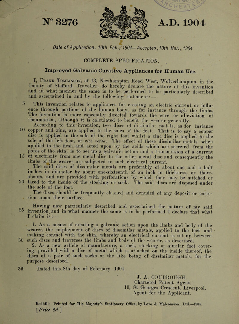 Date of Application, 10th Feb,, 1904—Accepted, 10th Mar,, 1904 COMPLETE SPECIFICATION. t Improved Galvanic Curative Appliances for Human Use. I, Frank Tomlinson, of 13, Newhampton Road West, Wolverhampton, in the County of Stafford, Traveller, do hereby declare the nature of this invention and in what manner the same is to be performed to be particularly described and ascertained in and by the following statement: — *3 This invention relates to appliances for creating an electric current or influ¬ ence through portions of the human body, as for instance through the limbs. The invention is more especially directed towards the cure or alleviation of rheumatism, although it is calculated to benefit the wearer generally. According io this invention, two discs of dissimilar metals, as for instance 10 copper and zinc, are applied to the soles of the feet. That is to say a copper disc is applied to the sole of the right foot whilst a zinc disc is applied to the sole of the left foot, or vice versa. The effect of these dissimilar metals when applied to the flesh and acted upon by the acids which are secreted from the pores of the skin, is to set up a galvanic action and a transmission of a current 15 of electricity from one metal disc to the other metal disc and consequently the limbs of the wearer are subjected to such electrical current. The said discs of dissimilar metals are preferably of about one and a half inches in diameter by about one-sixteenth of an inch in thickness, or there¬ abouts, and are provided with perforations by which they may be stitched or 20 laced to the inside of the stocking or sock. The said discs are disposed under the sole of the foot. The discs should be frequently cleaned and denuded of any deposit or corro¬ sion upon their surface. Having now particularly described and ascertained the nature of my said invention and in what manner the same is to be performed I declare that what I claim is : — 1. As a means of creating a galvanic action upon the limbs and body of the wearer, the employment of discs of dissimilar metals, applied to the feet and • making contact with the skin, whereby an electrical current is set up between 30 such discs and traverses the limbs and body of the wearer, as described. 2. As a new article of manufacture, a sock, stocking or similar foot cover¬ ing, provided with a disc of metal which is attached on the inside thereof, the discs of a pair of such socks or the like being of dissimilar metals, for the purpose described. 35 Dated this 8th day of February 1904. t/ J. A. CO UR ROUGH, Chartered Patent Agent. 10, St Georges Crescent, Liverpool. Agent for the Applicant. Redliill: Printed for His Majesty's Stationery Office, by Love & Malcomson, Ltd.—1901, [Price 8<L]