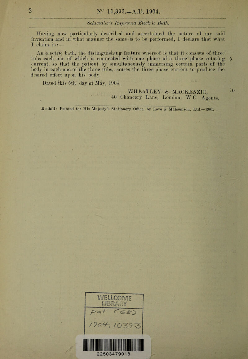 10.893.->A.l). 1904. Sclhwedler's Imyroi^ed ELedric Bath, JIaving now particularly described and ascertained tlie nature of my said invention and in what manner the same is to lie performed, 1 declare that what 1 claim is: — .Vn electric bath, the distinguishing feature whereof is that it consists of three tubs each one of which is connected with one ])hase of a three phase rotating, (‘urrent, so that the patient by simultaneously immersing certain parts of the body in each one of the three tubs, (*auses the three phase current to produce the desired effect upon his body. Dated this 5th day of !May, 11)04. V I. WfihATLEY MACKENZIE, 40 Chancery Lane, London, W.C. Agents. Kodhill: T^rinted for His Mnjesty's Stationery Office, ])y Love & Malconison, Ltd.—190i. W.EUXCnd1E llEHA’r /039 3 22503479018