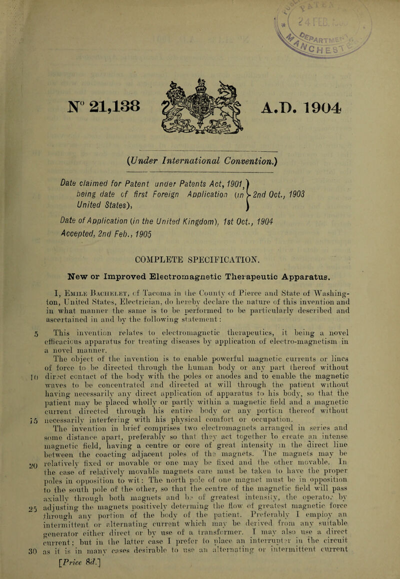 (Under International Convention,) Date claimed for Patent under Patents Act^ 1901 ) being date of first Foreign Application {in>2nd0ct.j 1903 United States)^ ) Date of Application {in the United Kingdom)^ 1st Oct^j 1904 Accepted, 2nd Feb., 1905 ; COMPLETE SPECIEICATIOjST. ' i New or Improved Electromagnetic Therapeutic Apparatus. I, Emile ]3achki.et, cf Tacoma in (lie County of Pierce and State of Wasliin«- ton, United States, J^ilectrician, do Iieieby declare the nature of this invention and in what manner the same is to be performed to be particularly described and ascertained in and by the following statement: 5 This invention relates to electromagnetic therapeuiics, it being a novel efticacicus apparatus for treating diseases by application of electro-magnetism in a novel manner. The object of the invention is to enable powerful magnetic currents or lines of force to be directed through the human body or any i)art thereof without 10 direct contact of the body with the poles or anodes and to enable the magnetic waves to be concentrated and directed at will through the patient without having necessarily any direct application of apparatus to his body, so tlia.t the ])atient may be placed Avholly or partly within a magnetic field and a magnetic current directed through his entire liody or any portion thereof without necessarily interfering with his physical comfort or occupation. The invention in brief comprises two electromagnets arranged in series and some distance apart, preferably so that they act together to create an intense magnetic held, having a centre or core of great intensity in the direct line between the coacting adjacent poles of the magnets. The magnets may be relativelv hxed or movable or one may be hxed and tlie other movable. In the case' of relatively movable magnets care must be taken to have the proper poles in opposition to wit: The north pole of one magnet must be in opposition to the south pole of the other, so that the centre of the magnetic held will pass axiallv tlirough both magnets and b? of greatest intensify, tiie operator by adjusting the'magnets positively determing the how of greatest magnetic force through any iiortion of the body of the patient. Preferably I employ an intermittent oi- alternating current whicli may be derived from any suitable (venerator either direct or by use of a transformer, f may also use a. direct current; but in the latter case I prefer to place an interrupter In the circuit 30 as it is in manv cases desirable to use an alternaiing or intermittent current j f) ^0