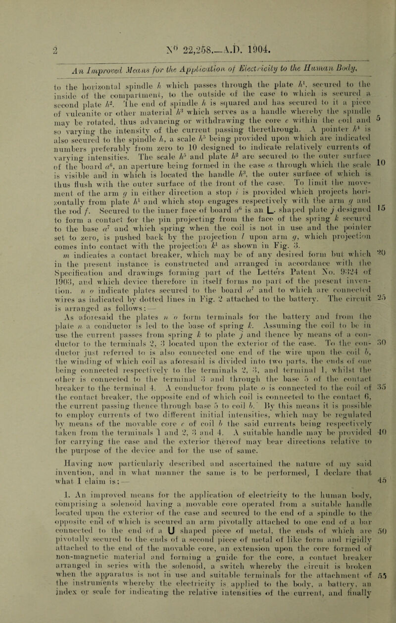 22,258_A.D. 1904. _[ m/proved Mctons for the A.p pi teat too, of detect io,city to the HksVKItl Body, 10 •) —; « 9 to the horizontal spindle h which passes through the plate h\ secured to the inside of the compartment, to the outside of the case to which is secured a second plate h2. lire end of spindle h is squared and has secured to it a piece of vulcanite or other material h:i which serves as a handle whereby the spindle may he rotated, thus advancing or withdrawing the core c within the coil and so varying the intensity of the current passing therethrough. A pointer Id is also secured to the spindle h, a scale h5 being provided upon which are indicated numbers preferably from zero to 10 designed to indicate relatively currents of varying intensities. The scale A5 and plate h2 are secured to the outer surface of the board a6, an aperture being formed in the case a through which the scale is visible and in which is located the handle /r\ the outer surface of which is thus flush with the outer surface of the front of the case. To limit the move¬ ment of the arm g in either direction a stop i is provided which projects hori¬ zontally from plate hl and which stop engages respectively with the arm // and the rod/- Secured to the inner face of board A is an L shaped plate j designed 15 to form a contact for the pin projecting from the face of the spring Jc secured to the base a7 and which spring when the coil is not in use and the pointer set to zero, is pushed back by the projection I upon arm g, which projection comes into contact with the projection kl as shown in Tig. 3. m indicates a contact breaker, which may be of any desired form but which in the present instance is constructed and arranged in accordance with the Specification and drawings forming part of the Letters Patent 2s o. 9324 of 1903, and which device therefore in itself forms no part of the present inven¬ tion. n o indicate plates secured to the board a7 and to which are connected wires as indicated by dotted lines in Fig. 2 attached to the battery. The circuit is arranged as follows : — As aforesaid the plates n 0 form terminals for the battery and from (tie plate n a conductor is led to the base of spring k. Assuming the coil to lie in use the current passes from spring k to plate j and thence by means of a con¬ ductor to the terminals 2, 3 located upon the exterior of the case. To the con¬ ductor just referred to is also connected one end of the wire upon the coil b, the winding of which coil as aforesaid is divided into two parts, the ends of one being connected respectively to the terminals 2, 3, and terminal 1, whilst tin* other is connected to the terminal 3 and through the base 5 of the contact breaker to the terminal 4. A conductor from plate o is connected to the coil of the contact breaker, the opposite end of which coil is connected to the contact 6, the current passing thence through base 5 to coil h. By this means it is possible to employ currents of two different initial intensities, which may be regulated by means of the movable core c of coil b the said currents being respectively taken from the terminals 1 and 2, 3 and 4. A suitable handle may be provided 10 for carrying” the case and the exterior thereof may bear directions relative to the purpose of the device and for the use of same. Having now particularly described and ascertained the nature of my said invention, and in what manner the same is to be performed, 1 declare that what 1 claim is;— 46 1. An improved means for the application of electricity to the human body, comprising a solenoid having a movable core operated from a suitable handle located upon the exterior of the case and secured to the end of a spindle to the opposite end of which is secured an arm pivotally attached to one end of a bar connected to the end of a U shaped piece of metal, the ends of which are 50 pivotally secured to the ends of a second piece of metal of like form and rigidly attached to the end of the movable core, an extension upon the core formed of lion-magnetic material and forming a guide for the core, a contact breaker arranged in series with the solenoid, a switch whereby the circuit is broken when the apparatus is not in use and suitable terminals for the attachment of 55 the instruments whereby the electricity is applied to the body, a battery, an index or scale for indicating the relative intensities of the current, and finally 30 35