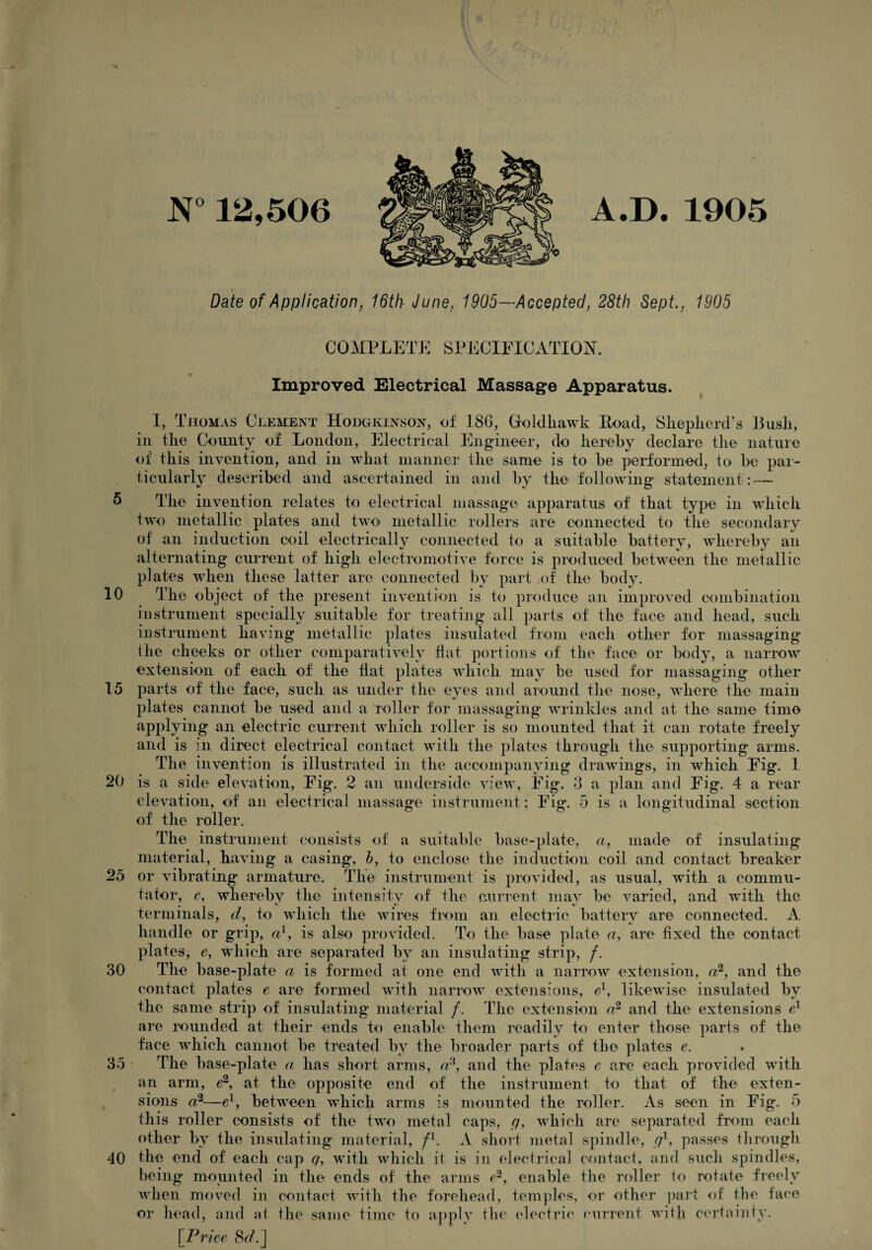 5 10 15 20 25 30 35 40 N° 12,506 A.D. 1905 Date of Application, 16th■ June, 1905—Accepted, 28th Sept., 1905 COMPLETE SPECIFICATION. Improved Electrical Massage Apparatus. I, Tiiomas Clement Hodgkinson, of 186, Groldliawk Load, Shepherd’s Bush, in the County of London, Electrical Engineer, do hereby declare the nature of tEis invention, and in what manner the same is to be performed, to be par¬ ticularly described and ascertained in and by the following statement : — The invention relates to electrical massage apparatus of that type in which two metallic plates and two< metallic rollers are connected to the secondary of an induction coil electrically connected to a suitable battery, whereby an alternating current of high electromotive force is produced between the metallic plates when these latter are connected by part of the body. TEe object of the present invention is to produce an improved combination instrument specially suitable for treating all parts of the face and head, such instrument having metallic plates insulated from each other for massaging the cheeks or other comparatively flat portions of the face or body, a narrow extension of each of the hat plates which may be used for massaging other parts of the face, such as under the eyes and around the nose, where the main plates cannot be used and a roller for massaging wrinkles and at the same time applying an electric current which roller is so mounted that it can rotate freely and is in direct electrical contact with the plates through the supporting arms. The invention is illustrated in the accompanying drawings, in which Fig. 1 is a side elevation, Fig. 2 an underside view, Fig. 3 a plan and Fig. 4 a rear elevation, of an electrical massage instrument; Fig. 5 is a longitudinal section of the roller. The instrument consists of a suitable base-plate, a, made of insulating material, having a casing, b, to enclose the induction coil and contact breaker or vibrating armature. The instrument is provided, as usual, with a commu¬ tator, c, whereby the intensity of the current mav be varied, and with the , ^ t ts' ' terminals, cl, to which the wires from an electric battery are connected. A handle or grip, a1, is also provided. To the base plate a, are fixed the contact plates, e, which are separated by an insulating strip, /. The base-plate a is formed at one end with a narrow extension, a2, and the contact plates e are formed with narrow extensions, el, likewise insulated by the same strip of insulating material /. The extension a2 and the extensions e1 are rounded at their ends to enable them readily to enter those parts of the face which cannot be treated by the broader parts of the plates e. The base-plate a has short arms, cc\ and the plates e are each provided with an arm, e2, at the opposite end of the instrument to that of the exten¬ sions a2—el, between which arms is mounted the roller. As seen in Fig. 5 this roller consists of the two metal caps, g, which are separated from each other by the insulating material, fl. A short metal spindle, gx, passes through the end of each cap q, with which it is in electrical contact, and such spindles, being mounted in the ends of the arms e2, enable the roller to rotate freely when moved in contact with the forehead, temples, or other part of the face or head, and at the same time to apply the electric current with certainty. [Price 8r/.]