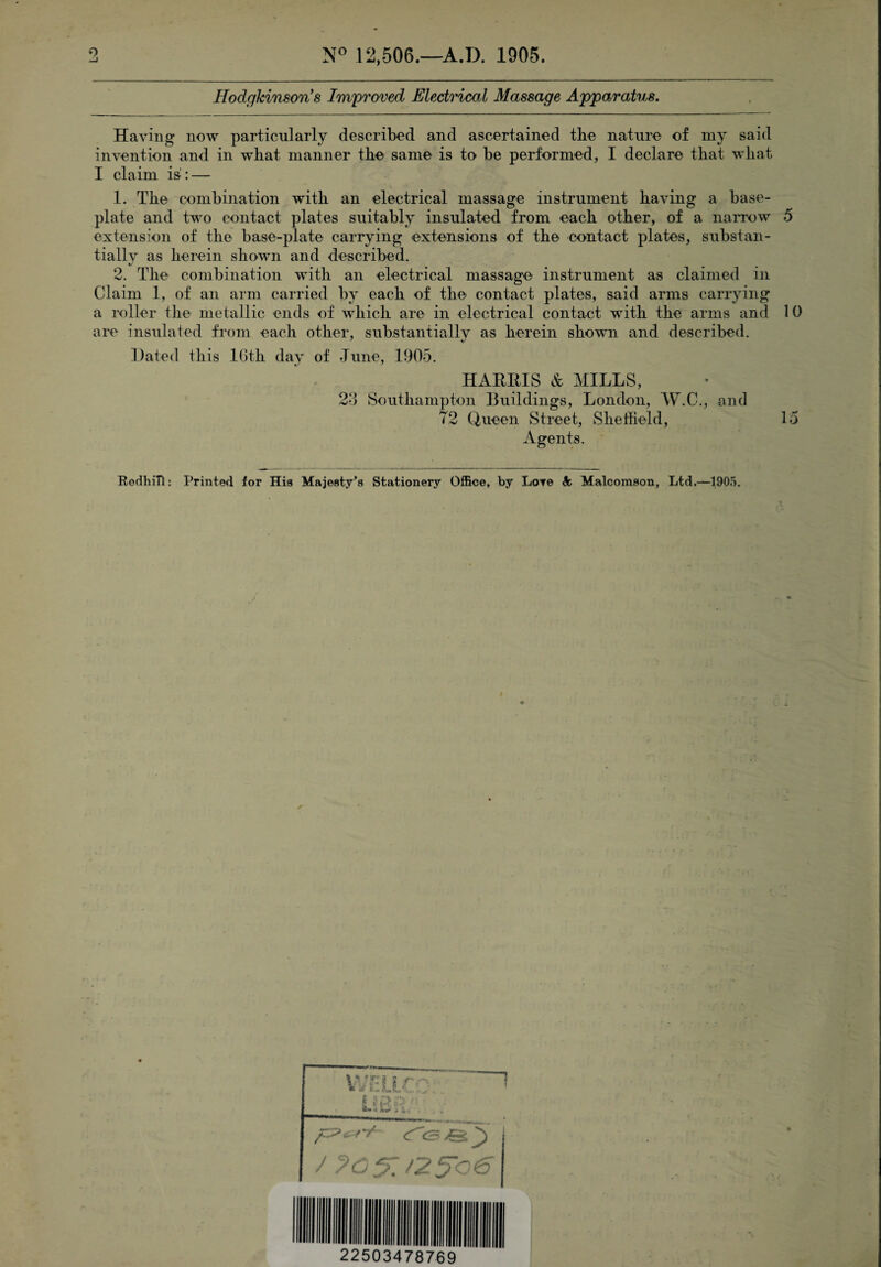 N° 12,506.—A.D. 1905. Ilodgkinson s Improved Electrical Massage Apparatus. Having now particularly described and ascertained the nature of my said invention and in what manner the same is to be performed, I declare that what I claim is:: — 1. The combination with an electrical massage instrument having a base¬ plate and two contact plates suitably insulated from each other, of a narrow 5 extension of the base-plate carrying extensions of the contact plates, substan¬ tially as herein shown and described. 2. The combination with an electrical massage instrument as claimed in Claim 1, of an arm carried by each of the contact plates, said arms carrying a roller the metallic ends of which are in electrical contact with the arms and 10 are insulated from each other, substantially as herein shown and described. Dated this 16th day of June, 1905. HARRIS & MILLS, 23 Southampton Buildings, London, W.C., and T2 Queen Street, Sheffield, 15 Agents. RedhiTl: Printed for His Majesty’s Stationery Office, by Lore So Malcomson, Ltd.—1905. 22503478769