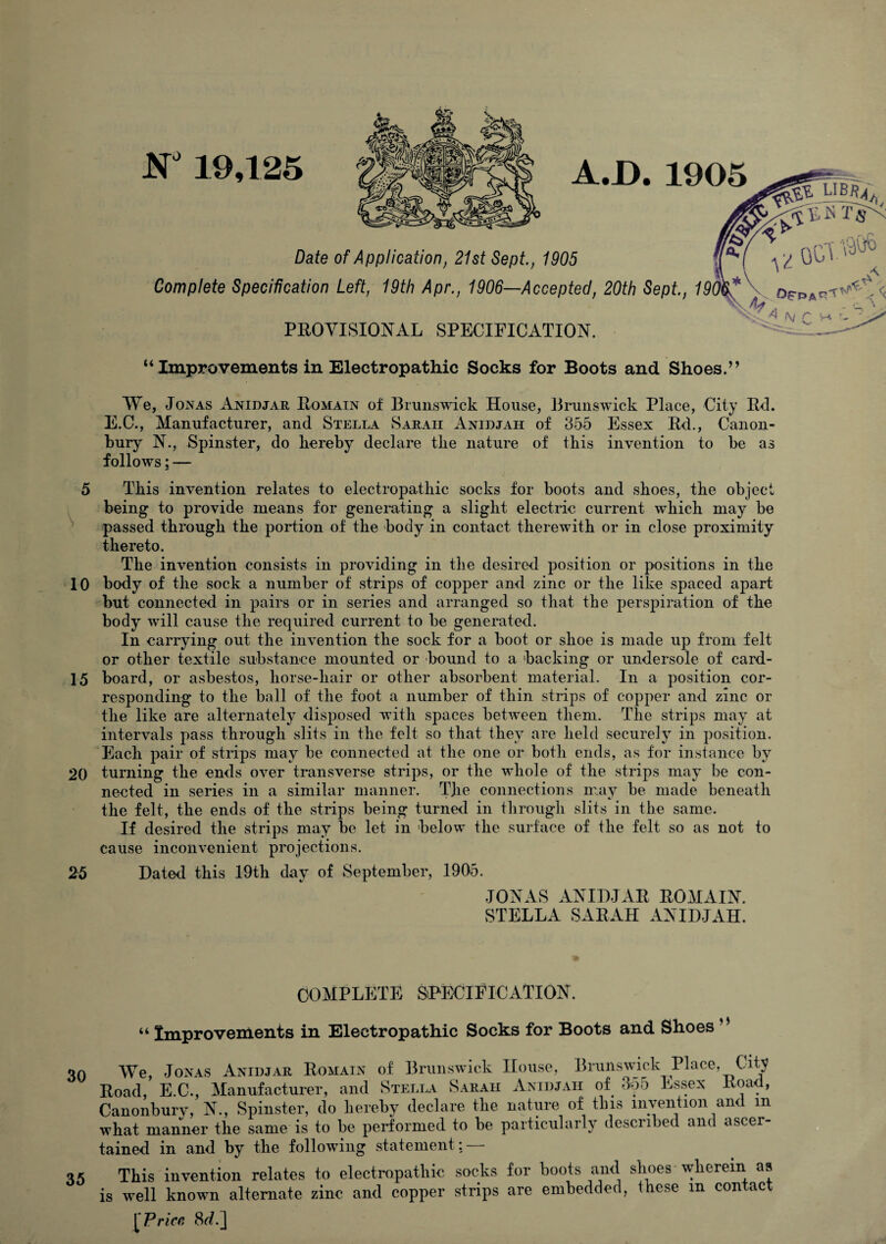 5 10 15 20 25 30 35 N 19,125 A.D. 1905 Date of Application, 21st Sept., 1905 Complete Specification Left, 19th Apr., 1906—Accepted, 20th Sept., 19^* A PEOYISIONAL SPECIFICATION. A(V r “ Improvements in Electropathic Socks for Boots and Shoes.’’ We, Jonas Anidjar Eomain of Brunswick House, Brunswick Place, City Ed. E.C., Manufacturer, and Stella Sarah Anidjah of 355 Essex Ed., Canon- bury N., Spinster, do hereby declare the nature of this invention to be as follows: — This invention relates to electropathic socks for boots and shoes, the object being to provide means for generating a slight electric current which may be passed through the portion of the body in contact therewith or in close proximity thereto. The invention consists in providing in the desired position or positions in the body of the sock a number of strips of copper and zinc or the like spaced apart but connected in pairs or in series and arranged so that the perspiration of the body will cause the required current to be generated. In carrying out the invention the sock for a boot or shoe is made up from felt or other textile substance mounted or bound to a backing or undersole of card¬ board, or asbestos, horse-hair or other absorbent material. In a position cor¬ responding to the ball of the foot a number of thin strips of copper and zinc or the like are alternately disjDOsed with spaces between them. The strips may at intervals pass through slits in the felt so that they are held securely in position. Each pair of stnps may be connected at the one or both ends, as for instance by turning the ends over transverse strips, or the whole of the strips may be con¬ nected in series in a similar manner. TJie connections may be made beneath the felt, the ends of the strips being turned in through slits in the same. If desired the strips may be let in below the surface of the felt so as not to cause inconvenient projections. Dated this I9th day of September, 1905. JONAS ANIDJAE EOMAIN. STELLA SAEAH ANIDJAH. COMPLETE SPECIFICATION. “ Improvements in Electropathic Socks for Boots and Shoes We, Jonas Anidjar Eomain of BrunsAvick House, BrunsAvick Place, City oad, E.C., Manufacturer, and Stella Sarah Anidjah of 3o5 Essex Eoad, monburv, N., Spinster, do hereby declare the nature of this invention and in bat manner the same is to be performed to be particularly described and ascer- ined in and by the following statement: — This invention relates to electropathic socks for boots and shoes wherein as well known alternate zinc and copper strips are embedded, these m contact