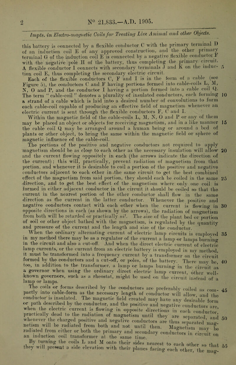 [mpts. in Electro-mcujvetic Coils fov Treating Live Animal and other Objects. this battery is connected by a flexible conductor C with the primary terminal Id of an induction coil E of any approved construction, and the othei piimai^y terminal G of the induction coil E is connected by a negative flexible conductor T with the negative pole II of the battery, thus completing the primary circuit. A flexible conductor I connects with secondary terminals J and K on the indue- 5 tion coil E, thus completing the secondary electric circuit. Each of the flexible conductors C, E and I is in the form of a cable (see Figure 5), the conductors C and F having portions formed into cable-coils L, M, N, 0 and P, and the conductor I having a portion formed into a cable coil Q. The term “cable-coil” denotes a plurality of insulated conductors, each forming ]() a strand of a cable which is laid into a desired number of convolutions to form each cable-coil capable of producing an effective field of magnetism whenever an electric current is sent through the flexible conductors F, C and I. Within the magnetic field of the cable-coils L, M, X, 0 and P or any of them may be placed an object or objects for receiving magnetism, and in a like manner 15 the cable coif Q may be arranged around a human being or around a bed of plants or other object, to bring the same within the magnetic field or sphere of magnetic influence of the cable-coil. The portions of the positive and negative conductors not required to apply magnetism should be as close to each other as the necessary insulation will allow 20 and the current flowing oppositely in each (the arrows indicate the direction of the current) ; this will, practically, prevent radiation of magnetism from that portion, and whenever it is desirable to coil a portion of the positive and negative conductors adjacent to each other in,the same circuit to get the best combined effect of the magnetism from said portion, they should each be coiled in the same 25 direction, and to get the best effect of the magnetism where only one coil is formed in either adjacent conductor in the circuit it should be coiled so that the current in the nearest portion of the other conductor shall flow in the same direction as the current in the latter conductor. Whenever the positive and negative conductors contact with each other when the current is flowing in 30 opposite directions in each (as shown by the arrows), the radiation of magnetism from both will be retarded or practically nil. The size of the plant bed or portion of soil or other object bathed with the magnetism, is regulated by the quantity and pressure of the current and the length and size of the conductor. When the ordinary alternating current of electric lamp circuits is employed 35 in my method there may be as a regulator of the current a lamp or lamps burnino- in the circuit and also a cut-off. And when the direct electric current of electric lamp currents, or the current from an electric battery is employed in mv method, it must be transformed into a frequency current by’a transformer on the circuit formed by the conductors and a cut-off, or poles, of the battery. There mav be, too, in addition to the transformer, a lamp or lamps burning in the circuit as a governor when using the ordinary direct electric lamp current, other well- known governors, such as a rheostat, might be used on the circuit instead of a lamp or lamps 40 The coils or forms described by the conductors are preferably coiled as com pactly info cable-form as the necessary length of conductor will allow and the conductor is insulated. The magnetic field created may have any desin.blo Wi,, 45 50 Magnetism may be in circuit on _ then. ^ueucui radiated from either or both the primary and secondary conductors i an induction coil transformer at the same time. By turning the coils L and M onto their sides nearest to each other so that they will present a side elevation with their planes facing each other, the wS 00