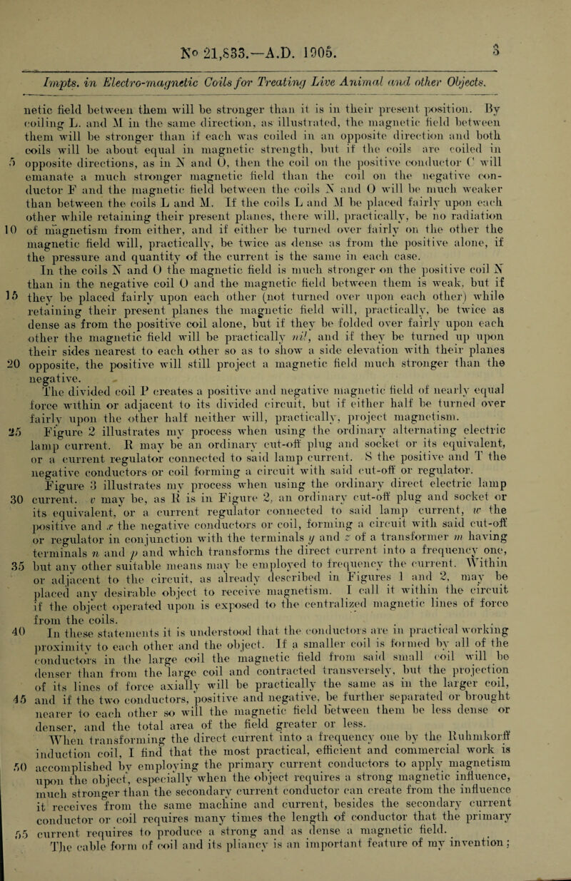 iO 15 20 25 Impts. in Electro-magnetic Coils for Treating Live Animal and other Objects. netic field between them will be stronger than it is in their present position. By coiling L. and M in the same direction, as illustrated, the magnetic field between them will be stronger than if each was coiled in an opposite direction and both coils will be about equal in magnetic strength, but if the (‘oils are coiled in opposite* directions, as in N and 0, then the coil on the positive conductor 0 will emanate a much stronger magnetic field than the coil on the negative con¬ ductor F and the magnetic field between the coils X and 0 will be much weaker than between the coils L and M. If the coils L and M be placed fairly upon each other while retaining their present planes, there will, practically, be no radiation of magnetism from either, and if either be turned over fairly on the other the magnetic field will, practically, be twice as dense as from the positive alone, if the pressure and quantity of the current is the same in each case. In the coils N and 0 the magnetic field is much stronger on the positive coil X than in the negative coil 0 and the magnetic field between them is weak, but if they be placed fairly upon each other (not turned over upon each other) while retaining their present planes the magnetic field will, practically, be twice as dense as from the positive coil alone, but if they be folded over fairly upon each other the magnetic field will be practically nil, and if they be turned up upon their sides nearest to each other so as to show a side elevation with their planes opposite, the positive will still project a magnetic field much stronger than the negative. The divided coil P creates a positive and negative magnetic field of nearly equal force within or adjacent to its divided circuit, but if either half be turned over fairly upon the other half neither will, practically, project magnetism. Figure 2 illustrates my process when using the ordinary alternating electric lamp current. R may be an ordinary cut-off plug and socket or its equivalent, or a current regulator connected to said lamp current. S the positive and 1 the negative conductors or coil forming a circuit with said cut-off or regulator. Figure 3 illustrates my process when using the ordinary direct electric lamp current, v may be, as R is in Figure 2, an ordinary cut-off plug and socket or its equivalent, or a current regulator connected to said lamp current, w the positive and x the negative conductors or coil, forming a circuit with said cut-off or regulator in conjunction with the terminals y and z of a transformer m having terminals n and p and which transforms the direct current into a frequency one, but any other suitable means may be employed to frequency the current. Within or adjacent to the circuit, as already described in Figures 1 and 2, may be placed any desirable object to receive magnetism. I call it within the circuit if the object operated upon is exposed to the centralized magnetic lines of force from the coils. . . In these statements it is understood that the conductors are m practical working proximity to each other and the object. If a smaller coil is formed by all of the conductors in the large coil the magnetic field from said small coil will be denser than from the large coil and contracted transversely, but the projection of its lines of force axially will be practically the same as in the larger coil, and if the two conductors, positive and negative, be further separated or brought nearer to each other so will the magnetic field between them be less dense or denser, and the total area of the field greater or less. When transforming the direct current into a frequency one by the Ruhmkorfi induction coil, I find that the most practical, efficient and commercial work is 50 accomplished by employing the primary current conductors to apply magnetism upon the object, especially when the object requires a strong magnetic influence, much stronger than the secondary current conductor can create from the influence it receives from the same machine and current, besides the secondary current conductor or coil requires many times the length of conductor that the primary current requires to produce a strong and as dense a magnetic field. The cable form of coil and its pliancy is an important feature of my invention; 30 35 40 45 55