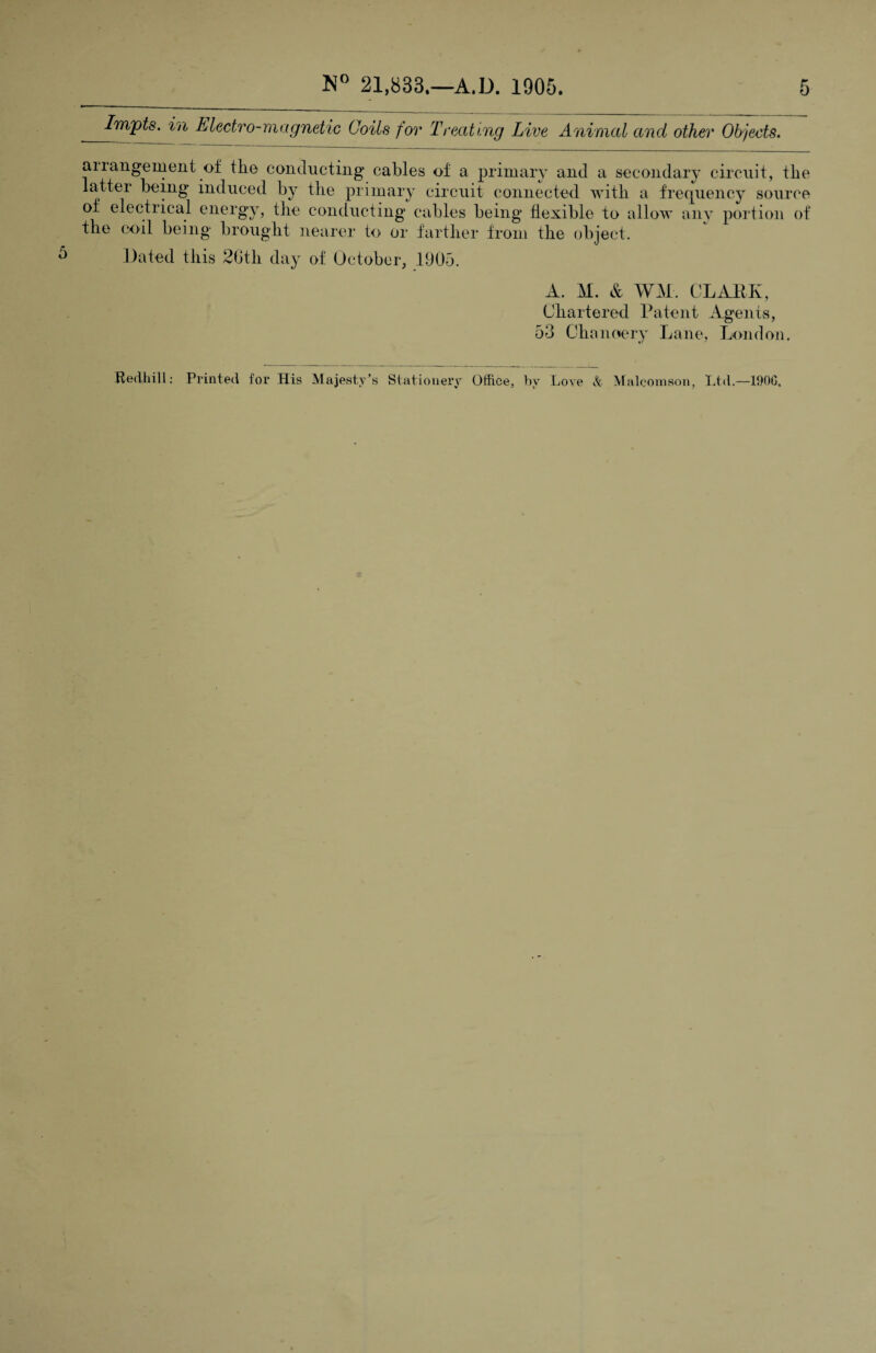 Impts. in Electro-magnetic Coils for Treating Live Animal and other Objects. aiiangement of tlie conducting cables of a primary and a secondary circuit, the latter being induced by tlie primary circuit connected with a frequency source of electrical energy, the conducting cables being flexible to allow any portion of the coil being brought nearer to or farther from the object. Dated this 26th day of October, 1905. A. M. & WM. CLABK, Chartered Patent Agents, 53 Chanoery Lane, London. Redhill: Printed for His Majesty’s Stationery Office, hv Love & Maleomson, Ltd.—190G,