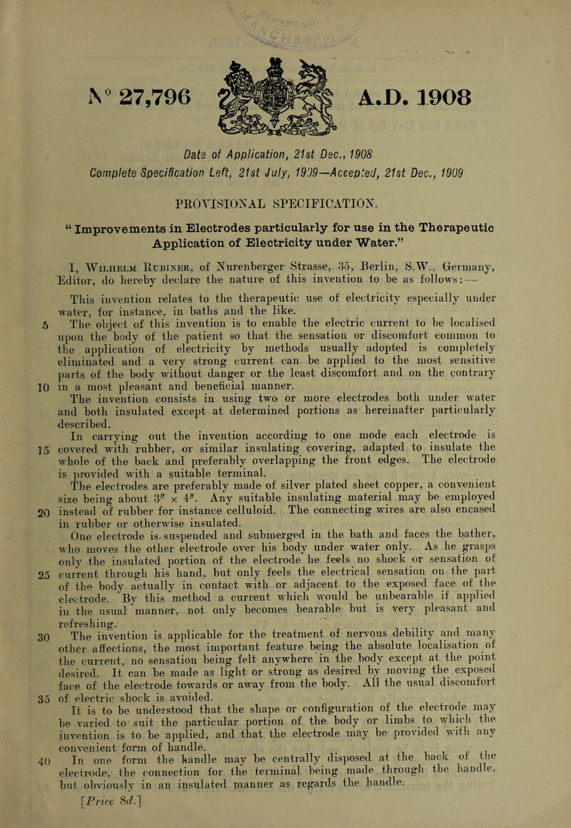 A0 27,796 A.D.3908 Data of Application, 21st Dec., 1908 Complete Specification Left, 21st July, 1909—Accepted, 21st Dec., 1909 PROVISIONAL SPECIFICATION. “ Improvements in Electrodes particularly for use in the Therapeutic Application of Electricity under Water.” I, Wilhelm Br biker, of Nurenberger Strasse, 35, Berlin, S.W., Germany, Editor, do lierebv declare the nature of this invention to be as follows: — This invention relates to the therapeutic use of electricity especially under water, for instance, in baths and the like. 5 The object of this invention is to enable the electric current to be localised upon the body of the patient so that the sensation or discomfort common to the . application of electricity by methods usually adopted is completely eliminated and a very strong current can be applied to the most sensitive parts of the body without danger or the least discomfort and on the contrary 10 in a most pleasant and beneficial manner. The invention consists in using two or more electrodes both under water and both insulated except at determined portions as hereinafter particularly described. In carrying out the invention according to one mode each electrode is 15 covered with rubber, or similar insulating covering, adapted to insulate the whole of the back and preferably overlapping the front edges. The electrode is provided with a suitable terminal. The electrodes are preferably made of silver plated sheet copper, a convenient size being about 3 x 4/;. Any suitable insulating material may be employed 20 instead of rubber for instance celluloid. The connecting wires are also encased in rubber or otherwise insulated. One electrode is. suspended and submerged in the bath and faces the bather, who moves the other electrode over his body under water only. As he grasps only the insulated portion of the electrode he feels no shock or sensation of 25 current through his hand, but only feels the electrical sensation on the part of the body actually in contact with or adjacent to the exposed face of the electrode. By this method a current which would be unbearable if applied in the usual manner, not only becomes bearable but is very pleasant and refreshing. 30 The invention is applicable for the treatment of nervous debility and many other affections, the most important feature being the absolute localisation of the current, no sensation being felt anywhere in the body except at the point desired. It can be made as light or strong as desired by moving the exposed face of the electrode towards or away from the body. All the usual discomfort 35 of electric shock is avoided. It is to be understood that the shape or configuration of the electrode may be varied to suit the particular portion of the body or limbs to which the invention is to be applied, and that the electrode may be provided with any convenient form of handle. 40 In one form the handle may be centrally disposed at the back of the electrode, the connection for the terminal being made through the handle, but obviouslv in an insulated planner as regards the handle. [Price 8</.]