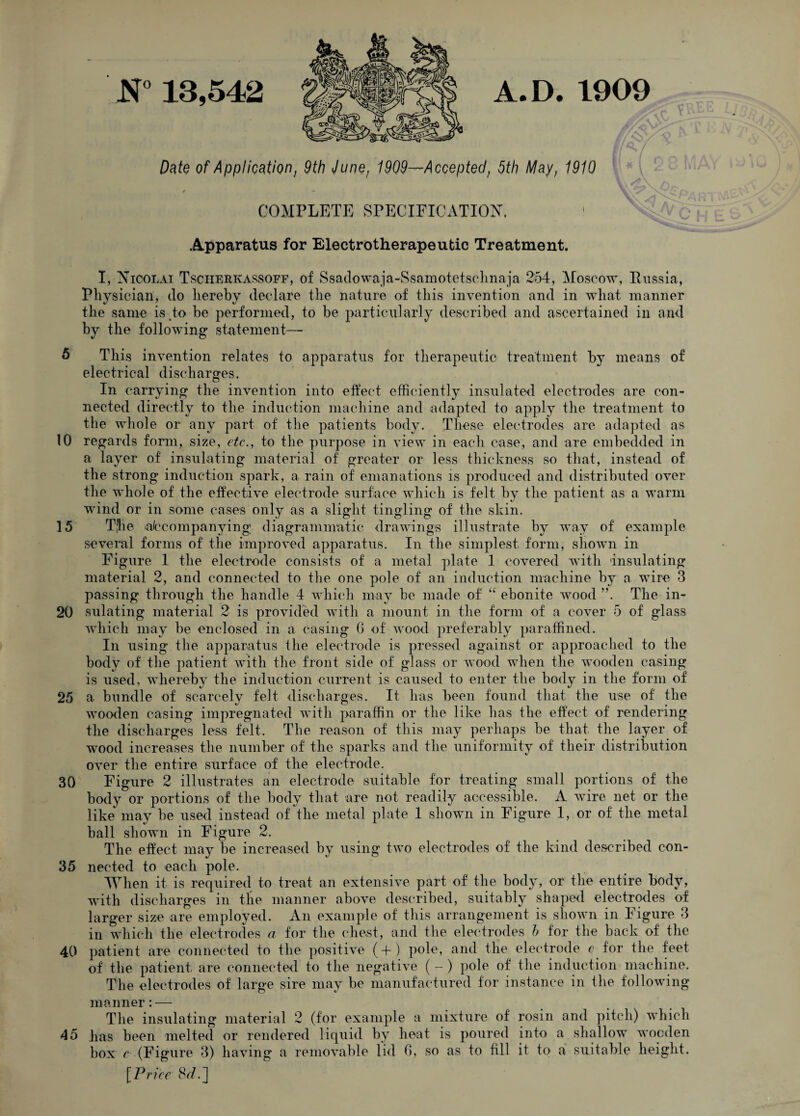 N° 13,542 Date of Application} 9th Junet 1909—Accepted, 5th May, 1910 r » COMPLETE SPECIFICATION. Apparatus for Electrotherapeufcic Treatment. I, Nicolai Tscherkassoff, of Ssadowaja-Ssamotetsclmaja 254, Moscow, Russia, Physician, do hereby declare the nature of this invention and in what manner the same is to be performed, to be particularly described and ascertained in and by the following statement-— 6 This invention relates to apparatus for therapeutic treatment by means of electrical discharges. In carrying the invention into effect efficiently insulated electrodes are con¬ nected directly to the induction machine and adapted to apply the treatment to the whole or any part of the patients body. These electrodes are adapted as 10 regards form, size, etc., to the purpose in view in each case, and are embedded in a layer of insulating material of greater or less thickness so that, instead of the strong induction spark, a rain of emanations is produced and distributed over the wrhole of the effective electrode surface which is felt by the patient as a warm wind or in some cases only as a slight tingling of the skin. 15 TJie accompanying diagrammatic drawings illustrate by way of example several forms of the improved apparatus. In the simplest form, shown in Figure 1 the electrode consists of a metal plate 1 covered with insulating material 2, and connected to the one pole of an induction machine by a wire 3 passing through the handle 4 which may be made of “ ebonite wood ”. The in- 20 sulating material 2 is provided with a mount in the form of a cover 5 of glass which may be enclosed in a casing G of wood preferably paraffined. In using the apparatus the electrode is pressed against or approached to the body of the patient with the front side of glass or wood when the wooden casing is used, whereby the induction current is caused to enter the body in the form of 25 a bundle of scarcely felt discharges. It has been found that the use of the wooden casing impregnated with paraffin or the like has the effect of rendering the discharges less felt. The reason of this may perhaps be that the layer of wood increases the number of the sparks and the uniformity of their distribution over the entire surface of the electrode. 30 Figure 2 illustrates an electrode suitable for treating small portions of the body or portions of the body that are not readily accessible. A wire net or the like may be used instead of the metal plate 1 shown in Figure 1, or of the metal ball shown in Figure 2. The effect may be increased by using two electrodes of the kind described con- 35 nected to each pole. When it is required to treat an extensive part of the body, or the entire body, with discharges in the manner above described, suitably shaped electrodes of larger size are employed. An example of this arrangement is shown in Figure 3 in which the electrodes a for the chest, and the electrodes h for the back of the 40 patient are connected to the positive (+) pole, and the electrode c for the feet of the patient are connected to the negative ( - ) pole of the induction machine. The electrodes of large sire may be manufactured for instance in the following manner: — The insulating material 2 (for example a mixture of rosin and pitch) which 45 has been melted or rendered liquid by heat is poured into a shallow wocden box c (Figure 3) having a removable lid G, so as to fill it to a suitable height. [Price %d,~\