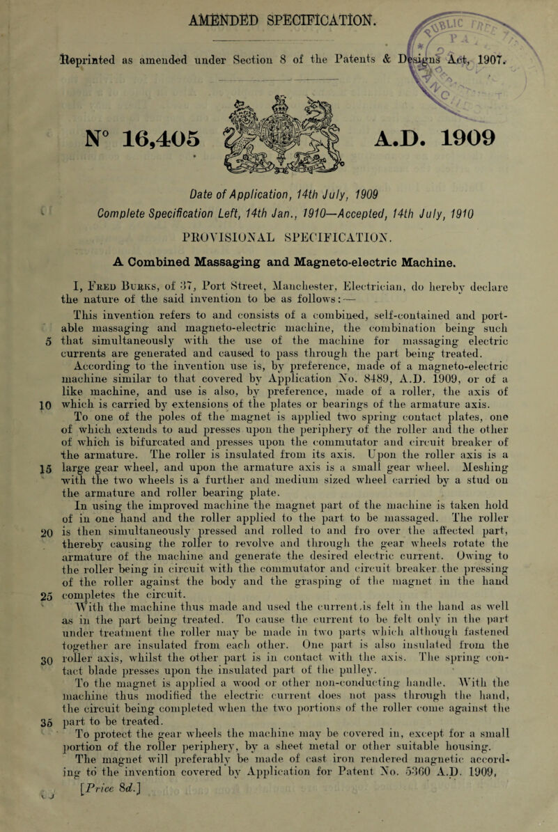 AMENDED SPECIFICATION. — — 'Reprinted as amended under Section 8 of the Patents & A.D. 1909 Date of Application, 14th July, 1909 Complete Specification Left, 14th Jan., 1910—Accepted, 14th July, 1910 PKO VISIONAL SPECIFICATION. A Combined Massaging and Magneto-electric Machine. I, Fred Burks, of 37, Port Street, Manchester, Electrician, the nature of the said invention to be as follows: — do hereby declare */ This invention refers to and consists of a combined, self-contained and port¬ able massaging and magneto-electric machine, the combination being such 5 that simultaneously with the use of the machine for massaging electric currents are generated and caused to pass through the part being treated. According to the invention use is, by preference, made of a magneto-electric machine similar to that covered by Application No. 8489, A.D. 1909, or of a like machine, and use is also, by preference, made of a roller, the axis of 10 which is carried by extensions of the plates or bearings of the armature axis. To one of the poles of the magnet is applied two spring contact plates, one of which extends to and presses upon the periphery of the roller and the other of which is bifurcated and presses upon the commutator and circuit breaker of the armature. The roller is insulated from its axis. Upon the roller axis is a 15 large gear wheel, and upon the armature axis is a small gear wheel. Meshing with the two wheels is a further and medium sized wheel carried by a stud on the armature and roller bearing plate. In using the improved machine the magnet part of the machine is taken hold of in one hand and the roller applied to the part to be massaged. The roller 20 is then simultaneously pressed and rolled to and fro over the affected part, thereby causing the roller to revolve and through the gear wheels rotate the armature of the machine and generate the desired electric current. Owing to the roller being in circuit with the commutator and circuit breaker the pressing of the roller against the body and the grasping of the magnet in the hand 25 completes the circuit. With the machine thus made and used the current.is felt in the hand as well as in the part being treated. To cause the current to be felt only in the part under treatment the roller may be made in two parts which although, fastened together are insulated from each other. One part is also insulated from the 30 roller axis, whilst the other part is in contact with the axis. The spring con¬ tact blade presses upon the insulated part of the pulley. To the magnet is applied a wood or other non-conducting handle. With the machine thus moditied the electric current does not pass through the hand, the circuit being completed when the two portions of the roller come against the 35 part to be treated. To protect the gear wheels the machine may be covered in, except for a small portion of the roller periphery, by a sheet metal or other suitable housing. The magnet will preferably be made of cast iron rendered magnetic accord¬ ing to the invention covered by Application for Patent No. 5360 A.D. 1909, . / [Price 8rf. J