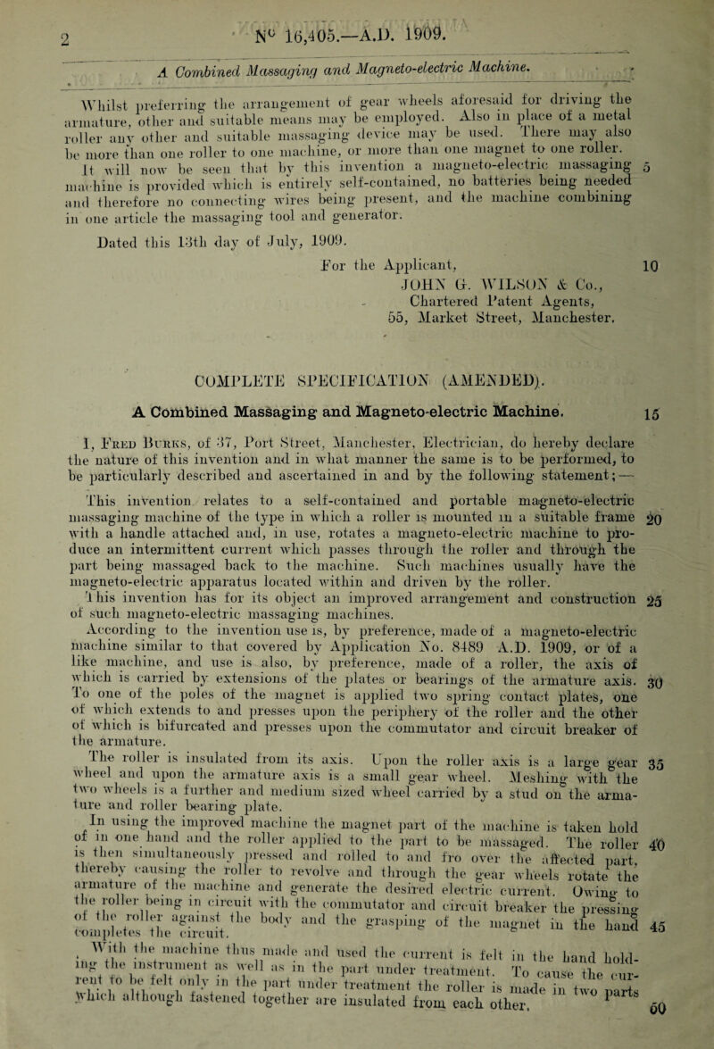 Combined Massaging and Magneto-electric Machine. Whilst preferring the arrangement of gear wheels afoiesaid foi driving the armature, other and suitable means may be employed. Also m place of a metal roller any other and suitable massaging device may be used. there may also be more than one roller to one machine, or more than one magnet to one rollei. It will now be seen that by this invention a magneto-elec tuc massaging machine is provided which is entirely self-contained, no batteiles being needed and therefore no connecting wires being present, and the machine combining in one article the massaging tool and generator. Dated this 13th day of July, 1901). For the Applicant, JOHN O. WILSON A Co., Chartered Latent Agents, 55, Market Street, Manchester. 10 COMPLETE SPECIFICATION (AMENDED). A Combined Massaging and Magneto-electric Machine. 15 I, Ered Burks, of 37, Port Street, Manchester, Electrician, do hereby declare the nature of this invention and in what manner the same is to be performed, to be particularly described and ascertained in and by the following statement; — This invention relates to a self-contained and portable magneto-electric massaging machine of the type in which a roller is mounted m a suitable frame 20 with a handle attached and, in use, rotates a magneto-electric machine to pro¬ duce an intermittent current which passes through the roller and through the part being massaged back to the machine. Such machines usually have the magneto-electric apparatus located within and driven by the roller. T his invention has for its object an improved arrangement and construction 25 of su cli magneto-electric massaging machines. According to the invention use is, by preference, made of a magneto-electric machine similar to that covered by Application No. 8189 A.D. 1909, or of a like machine, and use is also, by preference, made of a roller, the axis of which is carried by extensions of the plates or bearings of the armature axis. 3*0 To one of the poles of the magnet is applied two spring contact plates, one of which extends to and presses upon the periphery of the roller and the other of which is bifurcated and presses upon the commutator and circuit breaker of the armature. Hie roller is insulated from its axis. Upon the roller axis is a large gear 35 wheel and upon the armature axis is a small gear wheel. Meshing with the iwo wheels is a further and medium sized wheel carried by a stud 011 the arma¬ ture and roller bearing plate. In using the improved machine the magnet part of the machine is taken hold of 111 one hand and the roller applied to the part to be massaged. The roller is then simultaneously pressed and rolled to and fro over the affected part thereby causing the roller to revolve and through the gear wheels rotate the armature of the machine and generate the desired electric current, Owino- to the roller being in circuit with the commutator and circuit breaker the pressing <>t tlio 1 oiler against the body and the grasping of the magnet in the hand completes the circuit. W ifL the machine thus made and used the current is felt in the hand hold ing the moment as well as in the part under treatment. To cause Z emi 77 1° m '7 w pai1 llntle1' treatment the roller is made in two parts Which although fastened together are insulated from each other. 1 6Q 40 45