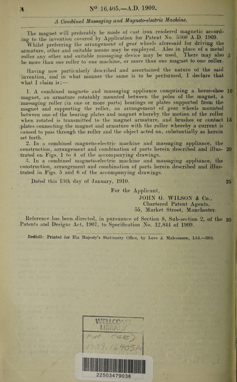 .1 Combined Massaging and Magneto-electric Machine. rj1|jL0 ma<'net will preferably be iliable of oast non lendeied magnetic accoid- im•• to tlie invention covered by Application foi Patent No. 5-j00 A.D. 1909. Whilst preferring the arrangement of gear wheels aforesaid for driving the armature, other and suitable means may be employed. Also m place of a metal roller any other and suitable massaging device may be used. There may also 5 be more than one roller to one machine, or more than one magnet to one roller. Having now particularly described and ascertained the nature of the said invention, and in what manner the same is to be performed, I declare that wliat I claim is ; — 1. A combined magneto and massaging appliance comprising a horse-shoe 10 magnet, an armature rotatably mounted between the poles of the magnet, a massaging roller (in one or more parts) bearings or plates supported from the magnet and supporting the roller, an arrangement of gear wheels mounted between one of the bearing plates and magnet whereby the motion of the roller when rotated is transmitted to the magnet armature, and brushes or contact 15 plates connecting the magnet and armature with the roller whereby a current is caused to pass through the roller and the object acted on, substantially as herein set forth. 2. In . a combined magneto-electric machine and massaging appliance, the construction, arrangement and combination of parts herein described and illus- 20 tinted on Figs. 1 to 4 of the accompanying drawings. -5. In a combined magneto-electric machine and massaging appliance, the construction, arrangement and combination of parts herein described and illus¬ trated in Figs. 5 and 6 of the accompanying drawings. Dated this 13th day of January, 1910. 25 For the Applicant, JOHN G. WILSON & Co., j Chartered Patent Agents, 55, Market Street, Manchester. Reference has been directed, in pursuance of Section 8, Sub-section 2, of the 30 Patents and Designs Act, 1907, to Specification No. 12,844 of 1909. Redhill: Printed for His Majesty's Stationery Office, by Love & Malcomson, Ltd.—1911.
