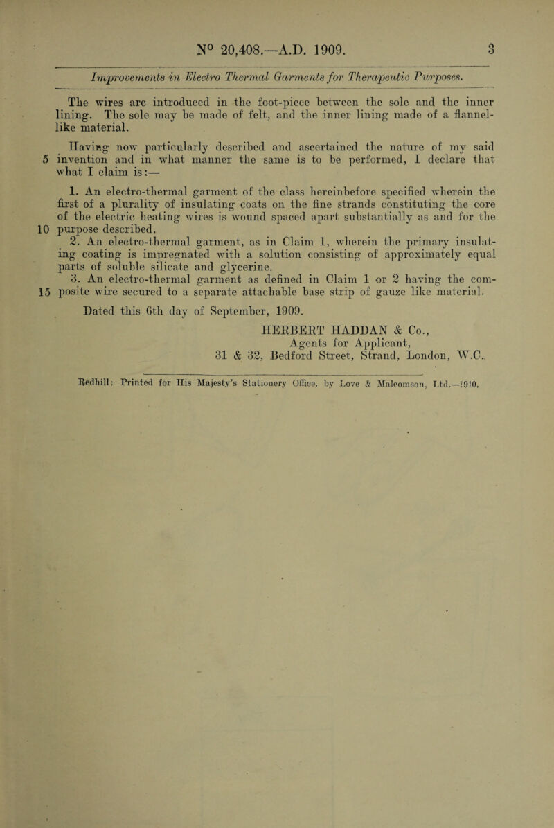 Improvements in Electro Thermal Garments for Therapeutic Purpjoses. Tlie wires are introduced in the foot-piece between the sole and the inner lining. The sole may be made of felt, and the inner lining made of a flannel¬ like material. Having now particularly described and ascertained the nature of my said 5 invention and in wdiat manner the same is to he performed, I declare that what I claim is:— 1. An electro-thermal garment of the class hereinbefore specified wherein the first of a plurality of insulating coats on the fine strands constituting the core of the electric heating wires is Avound spaced apart substantially as and for the 10 purpose described. 2. An electro-thermal garment, as in Claim 1, wherein the primary insulat¬ ing coating is impregnated with a solution consisting of approximately equal parts of soluble silicate and glycerine. 3. An electro-thermal garment as defined in Claim 1 or 2 having the com- 15 posite wire secured to a separate attachable base strip of gauze like material. Dated this 6th day of September, 1909. IIEEBEET HADDAN & Co., Agents for Applicant, 31 & 32, Bedford Street, Strand, London, IV.C. Redhill: Printed for His Majesty's Stationery Office, by Love & Malcomson, Ltd.—1910.