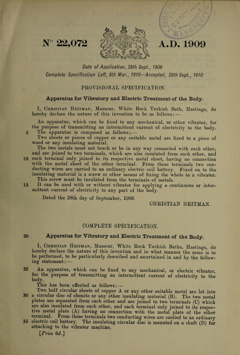 r\«l N 22,072 A.D.1909 Date of Application, 28th Sept., 1909 Complete Specification Left, 8th Mar., 1910—Accepted, 28th Sept., 1910 PROVISIONAL SPECIFICATION. Apparatus for Vibratory and Electric Treatment of the Body. I, Christian Heitman, Masseur, White Rock Turkish Bath, Hastings, do hereby declare the nature of this invention to be as follows; — An apparatus, which can be fixed to any mechanical, or other vibrator, for the purpose of transmitting an intermittent current of electricity to the body. 5 The apparatus is composed as follows; — Two sheets or pieces of copper or any suitable metal are fixed to a piece of wood or any insulating material. The two metals must not touch or be in an'y way connected with each other, and are joined to two terminals, which are also insulated from each other, and 10 each terminal only joined to its respective metal sheet, having no connection with the metal sheet of the other terminal. From these terminals two con¬ ducting wires are carried to an ordinary electric coil battery. Fixed on to the insulating material is a screw or other means of fixing the whole to a vibrator. This screw must be insulated from the terminals of metals. 15 It can be used with or without vibrator for applying a continuous or inter¬ mittent current of electricity to any part of the body. Dated the 28th day of September, 1909. CHRISTIAN HEITMAN. complete specification, 20 Apparatus for Vibratory and Electric Treatment of the Body. I, Christian Heitman, Masseur, White Rock Turkish Baths, Hastings, dd hereby declare the nature of this invention and in what manner the same is to be performed, to be particularly described and ascertained in and by the follow¬ ing statement: — 25 An apparatus, which can be fixed to any mechanical, or electric vibrator, for the purpose of transmitting an intermittent current of electricity to the body. This has been effected as follows; — Two half circular sheets of copper A or any other suitable metal are let into 30 a circular disc of ebonite or any other insulating material (B). The two metal plates are separated from each other and are joined to two terminals (C) which are also insulated from each other, and each terminal only joined to its respec¬ tive metal plate (A) having no connection with the metal plate of the other terminal. From these terminals two conducting wires are carried to an ordinary 35 electric coil battery. The insulating circular disc is mounted on a shaft (D) for attaching to the vibrator machine. [Price