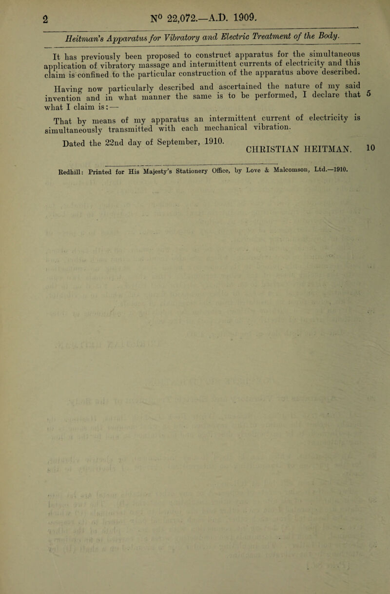 Heitman's Appavatus fov Vibvcttovy and Electvic TvecttiMent of the Body. It lias previously been proposed, to construct uppurntus for tlie simultaneous application of vibratory massage and intermittent currents of electucity and this claim is confined to tlie particular construction of tlie apparatus above described. Having now particularly described and ascertained tlie natuie of my said invention and in what manner the same is to be performed, I declare that what I claim is: — That by means of my apparatus an intermittent current of electricity is simultaneously transmitted with each mechanical vibration. Dated the 22nd day of September, 1910. CHRISTIAN TIEITMAN. 5 10 Redhill: Printed for His Majesty's Stationery Office, by Love & Malcomson, Ltd.—1910.