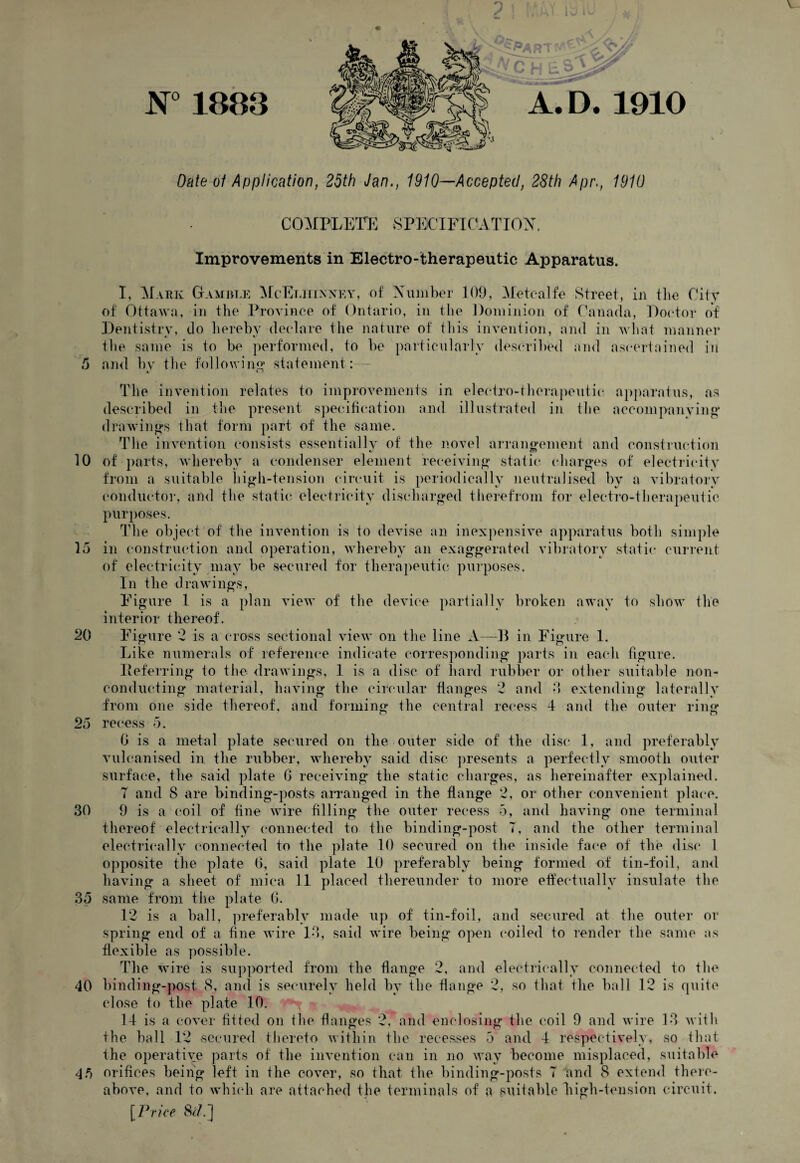 & 10 15 20 25 30 35 40 45 v N°1883 ? ! t part A. D. 1910 Date of Application, 25th Jan., 1910—Accepted, 28th Apr., 1910 COMPLETE SPECIFICATION. Improvements in Electro-therapeutic Apparatus. I, Mark Gamble McElhixney, of Number 109, Metcalfe Street, in the City of Ottawa, in the Province of Ontario, in the Dominion of Canada, Doctor of Dentistry, do hereby declare the nature of this invention, and in what manner the same is to be performed, to be particularly described and ascertained in and by the following statement: - The invention relates to improvements in electro-therapeutic, apparatus, as described in the present specification and illustrated in the accompanying drawings that form part of the same. The invention consists essentially of the novel arrangement and construction of' parts, whereby a condenser element receiving static charges of electricity from a suitable high-tension circuit is periodically neutralised by a vibratory conductor, and the static electricity discharged therefrom for electro-therapeutic purposes. The object of the invention is to devise an inexpensive apparatus both simple in construction and operation, whereby an exaggerated vibratory static current of electricity may be secured for therapeutic purposes. In the drawings, Figure 1 is a plan view of the device partially broken away to show the interior thereof. Figure 2 is a cross sectional view on the line A—-B in Figure 1. Like numerals of reference indicate corresponding parts in each figure. Referring to the drawings, 1 is a disc of hard rubber or other suitable non¬ conducting material, having the circular flanges 2 and 3 extending laterally from one side thereof, and forming the central recess 4 and the outer ring recess 5. G is a metal plate secured on the outer side of the disc 1, and preferably vulcanised in the rubber, whereby said disc presents a perfectly smooth outer surface, the said plate G receiving the static charges, as hereinafter explained. T and 8 are binding-posts arranged in the flange 2, or other convenient place. 9 is a coil of fine wire filling the outer recess 5, and having one terminal thereof electrically connected to the binding-post 7, and the other terminal electrically connected to the plate 10 secured on the inside face of the disc 1 opposite the plate 6, said plate 10 preferably being formed of tin-foil, and having a sheet of mica 11 placed thereunder to more effectually insulate the same from the plate G. 12 is a ball, preferably made up of tin-foil, and secured at the outer or spring end of a fine wire 13, said wire being open coiled to render the same as flexible as possible. The wire is supported from the flange 2, and electrically connected to the binding-post 8, and is securely held by the flange 2, so that the ball 12 is quite close to the plate 10. 14 is a cover fitted on the flanges 2, and enclosing the coil 9 and wire 13 w ith the ball 12 vsecured thereto within the recesses 5 and 4 respectively, so that the operative parts of the invention can in no way become misplaced, suitable orifices being left in the cover, so that the binding-posts 7 and 8 extend there- above, and to which are attached the terminals of a suitable high-tension circuit. [Price 8c/.]