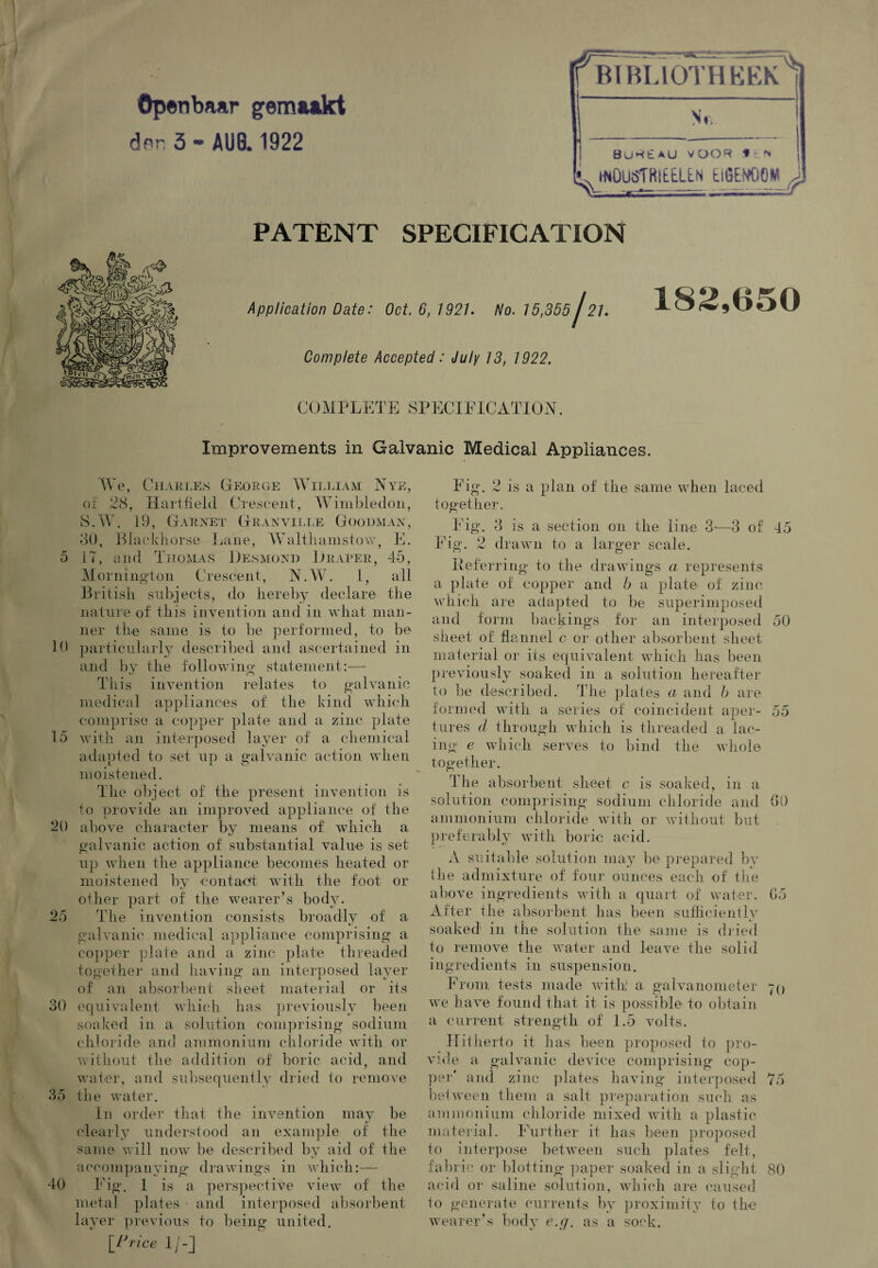 Opetibaar gem&akt dnr, 3 - AUB. 1922 Nr, BUWtAU VOOR ^NOUSTMELEN EiGEMjQM £ PATENT SPECIFICATION Application Date■' Oct. 6,1921. No. 15,365j21. Complete Accepted: July 13, 1922. 182,050 COMPLETE SPECIFICATION Improvements in Galvanic Medical Appliances. We, Charles George William Nye, of 28, Hartfield Crescent, Wimbledon, S.W. 19, Garnet Granville Goodman, 30, Blaekliorse I jane, Walthamstow, E. 5 IT, and Thomas Desmond Draper, 45, Mornington Crescent, N.W. 1, all British subjects, do hereby declare the nature of this invention and in what man¬ ner the same is to be performed, to be 10 particularly described and ascertained in and by the following statement:—- This invention relates to galvanic medical appliances of the kind which comprise a copper plate and a zinc plate 15 with an interposed layer of a chemical adapted to set up a galvanic action when moistened. The object of the present invention is to provide an improved appliance of the 20 above character by means of which a galvanic action of substantial value is set. up when the appliance becomes heated or moistened by contact with the foot or other part of the wearer’s body. 25 The invention consists broadly of a galvanic medical appliance comprising a copper plate and a zinc plate threaded together and having an interposed layer of an absorbent sheet material or its 30 equivalent which has previously been soaked in a solution comprising sodium chloride and ammonium chloride with or without the addition of boric acid, and water, and subsequently dried to remove 35 the water. In order that the invention may be clearly understood an example of the same will now be described by aid of the accompanying drawings in which:— 40 Fig. 1 is a perspective view of the metal plates • and interposed absorbent layer previous to being united. {Price 1/-] Fig. 2 is a plan of the same when laced together. Fig. 3 is a section on the line 3j—3 of 45 Fig. 2 drawn to a larger scale. Deferring to the drawings a represents a plate of copper and b a plate of zinc which are adapted to be superimposed and form backings for an interposed 50 sheet of flannel c or other absorbent sheet material or its equivalent which has been previously soaked in a solution hereafter to be described. The plates a and b are formed with a series of coincident aper- 55 tares d through which is threaded a lac¬ ing e which serves to bind the whole together. I he absorbent sheet c is soaked, in a solution comprising sodium chloride and 60 ammonium chloride with or without but preferably with boric acid. A suitable solution may be prepared by the admixture of four ounces each of the above ingredients with a quart of water. 65 After the absorbent has been sufficiently soaked in the solution the same is dried to remove the water and leave the solid ingredients in suspension. From tests made with a galvanometer 70 we have found that it is possible to obtain a current strength of 1.5 volts. Hitherto it has been proposed to pro¬ vide a galvanic device comprising cop¬ per' and zinc plates having interposed 75 between them a salt preparation such as ammonium chloride mixed with a plastic material. Further it has been proposed to interpose between such plates felt, fabric or blotting paper soaked in a slight 80 acid or saline solution, which are caused to generate currents by proximity to the wearer’s body e.g. as a sock.