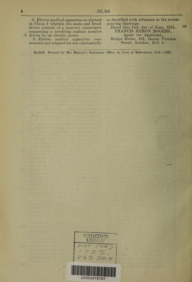 2. Electro medical apparatus as claimed in Claim 1 wherein the make and break device consists of a mercury interrupter comprising* a revolving* contact member 5 driven by an electric motor. 3. Electro medical apparatus con¬ structed and adapted for use substantially as described with reference to the accom¬ panying drawings. Dated this 14th day of June, 1924. ^ ERANCIS HERON ROGERS, Agent for Applicant, Bridge House, 181, Queen Victoria Street, London, E.C. 4. Redhill: Printed for His Majesty’s Stationery Office, by Love & Malcomson, Ltd.—1925. WELLCOME LIBRARY /> 3SS