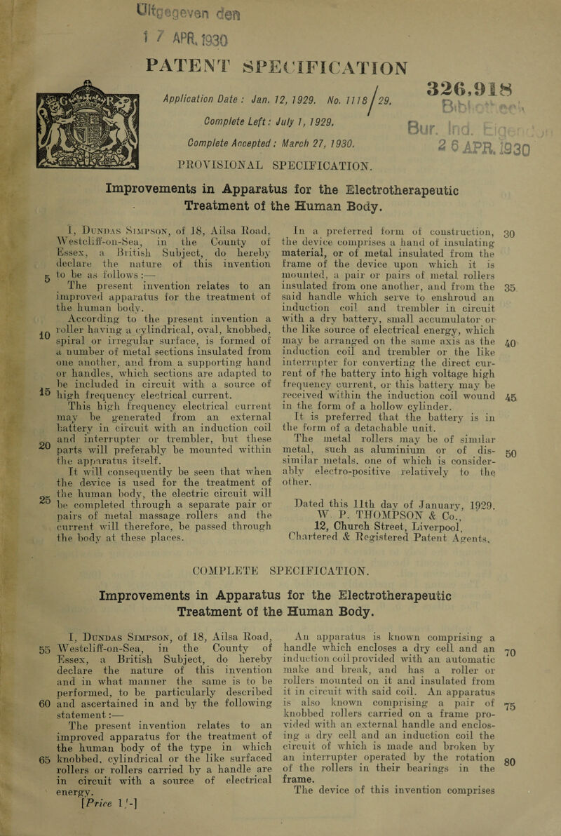 t 7 APR, 1930 PATEN T 8 PE t TFI CAT IO N Application Date : Jan. 12, 1929. No. 1118 j29. Complete Left: July 7, 1929. Complete Accepted: March 27, 1930. PROVISIONAL SPECIFICATION. 326,918 r> K >**, A ^ Bur. Ind. fcig*. 2 6 APR. 1930 Improvements in Apparatus lor the Eleetrotherapeutic Treatment of the Human Body. I, Dundas Simpson, of' 18, Ailsa Road, Westcliff-on-Sea, in tiie County of Essex, a British. Subject, do hereby declare the nature of this invention g to be as follows :— The present invention relates to an improved apparatus for the treatment of the human body. According to the present invention a roller having a cylindrical, oval, knobbed, spiral or irregular surface, is formed of a number of metal sections insulated from one another, and from a supporting* hand or handles, which sections are adapted to be included in circuit with a source of *5 high frequency electrical current. This high frequency electrical current may be generated from an external batterv in circuit with an induction coil and interrupter or trembler, but these parts will preferably be mounted within the apparatus itself. It will consequently be seen that when the device is used for the treatment of »r the human body, the electric circuit will be completed through a separate pair or pairs of metal massage rollers and the current will therefore, be passed through the body at these places. In a preferred form of construction, 30 the device comprises a hand of insulating material, or of metal insulated from the frame of the device upon which it is mounted, a pair or pairs of metal rollers insulated from one another, and from the 35 said handle which serve to enshroud an induction coil and trembler in circuit with a dry battery, small accumulator or the like source of electrical energy, which may be arranged on the same axis as the 40 induction coil and trembler or the like interrupter for converting the direct cur¬ rent of the battery into high voltage high frequency current, or this battery may be received within the induction coil wound 45 in the form of a hollow cylinder. It is preferred that the battery is in the form of a detachable unit. The metal rollers may be of similar metal, such as aluminium or of dis- 50 similar metals, one of which is consider¬ ably electro-positive relatively to the other. Dated this 11th dav of January, 1929 W P. THOMPSON & Co1., 12, Church Street, Liverpool, Chartered & Registered Patent Agents. COMPLETE SPECIFICATION. Improvements in Apparatus for the Electrotherapeutic Treatment of the Human Body. I, Dundas Simpson, of 18, Ailsa Road, 55 Westcliff-on-Sea, in the County of Essex, a British Subject, do hereby declare the nature of this invention and in what manner the same is to be performed, to be particularly described 60 and ascertained in and by the following statement:— The present invention relates to an improved apparatus for the treatment of the human body of the type in which 65 knobbed, cylindrical or the like surfaced rollers or rollers carried by a handle are in circuit with a source of electrical ' energy. [Price 1/-] An apparatus is known comprising a handle which encloses a dry cell and an -yQ induction coil provided with an automatic make and break, and has a roller or rollers mounted on it and insulated from it in circuit with said coil. A11 apparatus is also known comprising a pair of 75 knobbed rollers carried on a frame pro¬ vided with an external handle and enclos¬ ing a dry cell and an induction coil the circuit of which is made and broken by an interrupter operated by the rotation gQ of the rollers in their bearings in the frame. The device of this invention comprises