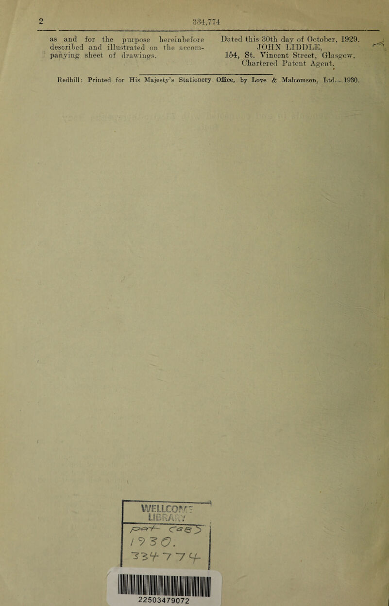 334,774 as and for the purpose hereinbefore Dated this 30th day of October, 1929. described and illustrated on the accom- 401177 LIDDLE, panying sheet of drawings. 154, St. Vincent Street, Glasgow, Chartered Patent Agent. Redhill: Printed for His Majesty’s Stationery Office, by Love & Malcomson, Ltd— 1930. \ wellcom: LIBRARY -i / 9 ~7~7 H~ 22503479072