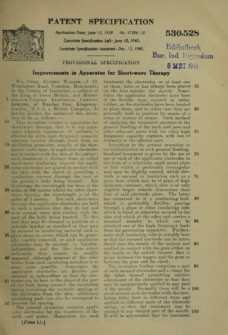PATENT SPECIFICATION Application Date: June 13, 1939. No. 17296/39. Complete Specification Left: June 10,1940. Complete Specification Accepted: Dec. 13, 1940. 530.528 PRO VISIONAL SPECIFICATION Improvements in Apparatus for Short-wave Therapy BihHofheek Bur. Ind. ki^emioin ■ 8 MSI 1946 We, Cyril Hubert Walker, of 19, Winchester Hoad, Frmston, Manchester, in tlie County of Lancaster, a subject of the King of Great Britain, and Metro- 5 politan-Vickers Electrical Company Limited, of Number One, Ivingsway, London, W.C.2, a British Company, do hereby declare the nature of this inven¬ tion to be as follows : — lb This invention relates to apparatus for short-wave therapy, that is to say appa¬ ratus wherein treatment of patients is effected by ultra high frequency capacity currents carried through leads from an 15 oscillation generator, usually of the ther¬ mionic* valve type, to applicator electrodes not in contact with the skin of the patient, such treatment is distinct from so called short-wave diathermy wherein the appli¬ ed cator electrodes are placed in contact with the skin with the object of providing a conduction current through the part of the patient’s body being treated. For diathermy the wavelength has been of the 25 order of 300 metres whilst for ultra short¬ wave therapy the wavelength is of the order of 5 metres. For such short-wave therapy the applicator electrodes are held in such a position that they do not and 30 even cannot come into contact with the part of the body being treated. To this end they may be clamped in position on a suitable bracket or standard or they may be encased in insulating material such as 35 glass shoes or covers which can be gener¬ ally readily removed, or such applicator electrodes may be encased in bakelite, indiarnbbei and the like, from which ordinarily they cannot be readily 40 removed, although removal of the elec¬ trodes from such insulating members is in some cases possible. Sometimes the applicator electrodes are flexible and encased in indiarubber so that the elec- 45 trades can be bent to the shape of the part of the body being treated, the insulating casing providing the requisite spacing oi the electrodes from the skin: additional insulating pads can also be interposed to 50 increase the syiacing. The present invention concerns appli¬ cator electrodes for the treatment of the teeth and gums. Heretofore for such [Price 1/-] treatment the electrodes, or at least one of them, have or lias always been placed 55 on the face outside the mouth. Some¬ times the applicator electrodes have been of the flexible type, encased in india- rubber, or the electrodes have been located in glass shoes, and in either case they are 60 generally held in position by means of a strap or system of straps. Such, method of applying the treatment amounts to the general flooding of the teeth and jaws and other adjacent parts with the ultra high 65 frequency capacity currents with loss of intensity at the affected part. According to the present invention in contradistinction to such general flooding, localised treatment is given by the use of 70 one or each of the applicator electrodes in the form of a relatively small metal plate oi* foil which is preferably rectangular and may be slightly curved, which' elec¬ trode is encased in insulation such as a 75 glass shoe, which may be of glass of high dielectric constant, which shoe is of only slightly larger outside dimensions than that of said electrode plate. The latter has connected to it a conducting lead, 80 which is preferably flexible, passing through a glass or other insulating tube which is fused or otherwise secured to- the shoe and which at the other end carries a terminal member to which can be 85 attached one of the high frequency leads from the generating apparatus. Further¬ more such insulating tube is suitably bent so that the encased electrode can be intro¬ duced into the mouth of the patient and 90 applied in contact with the gum either on the inside or the outside thereof, that is to say between the tongue and the gum or between the gum and the cheek. The invention further comprises a pair 95 of such encased electrodes and a clamp for the tubes thereof permitting relative adjustment of the electrodes so that they may be appropriately applied to any part of the mouth. Normally there will be a 100 set of several such electrodes with the insu¬ lating tubes bent in different ways and applied to different parts of the electrode casing, so that the treatment may be applied to anv desired part of the mouth. 105 It will be appreciated that the treatment