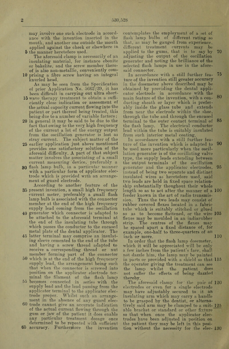 may involve one sucli electrode in accord¬ ance with tlie invention inserted in tlie mouth, and another one outside the mouth applied against the cheek or elsewhere in 5 the manner heretofore used. The aforesaid clamp is necessarily of an insulating material, for instance ebonite or bakelite, and the screw member there¬ of is also non-metallic, conveniently com- 10 prising a fibre screw having an integral knurled head. As may be seen from the Specification of prior Application No. 5662/39, it has been difficult in carrying out ultra short- 15 wave therapy treatment to obtain a suffi¬ ciently close indication or assessment of the actual capacity current flowing into the patient or part thereof being treated, this being due to a number of variable factors : 20 in general it may be said to be due to the fact that owing to the very high frequency of the current a lot of the energy output from the oscillation generator is lost as stray current. The subject matter of the 25 earlier application just above mentioned provides one satisfactory solution of the aforeaid difficulty. A part of that subject matter involves the associating of a small current measuring device, preferably a 80 flash lamp bulb, in a particular manner with a particular form of applicator elec¬ trode which is provided with an arrange¬ ment of guard electrode. According to another feature of the 35 present invention, a small high frequency current meter, preferably a small flash lamp bulb is associated with the connector member at the end of the high frequency supply lead coming from the oscillation 40 generator which connector is adapted to be attached to the aforesaid terminal at the end of the insulating tube through which passes the conductor to the encased metal plate of the dental applicator. The 45 latter terminal may comprise an insulat¬ ing sleeve cemented to the end of the tube and having a screw thread adapted to receive a corresponding thread or nut member forming part of the connector 50 which is at the end of the high frequency supply lead, the arrangement being such that when the connector is screwed into position on the applicator electrode ter¬ minal the filament of the flash lamp 55 becomes connected in series with the supply lead and the lead passing from the applicator terminal to the applicator elec¬ trode proper. Whilst such an arrange¬ ment in the absence of any guard elec- 60 trode cannot give an accurate indication of the actual current flowing through the gum or jaw of the patient it does enable any particular treatment dosage once determined to be repeated with sufficient 65 accuracy. Furthermore the invention / contemplates the employment of a set of flash lamp bulbs of different rating so that, as may be gauged from experience, different treatment currents may be applied to the gums, that is to say by 70 adjusting the output of the oscillation generator and noting the brilliance of the selected flash lamps in use in the afore¬ said connector. In accordance with a still further fea- 75 ture of the invention still greater accuracy in the dosemeter above described may be obtained by providing the dental appli¬ cator electrode in accordance with the main feature of the invention, with a con- 80 ducting sheath or layer which is prefer¬ ably inside the glass tube and extends from near the electrode within the shoe, through the tube and through the encased terminal to the outer contact terminal of 85 the flash lamp. The electrical conductor lead within the tube is suitably insulated from such interior metal coating. In accordance with a still further fea¬ ture of the invention which is adapted to 90 be used more particularly when the oscil¬ lation generator is of the oscillating valve type, the supply leads extending between the output terminals of the oscillation generator and the applicator electrodes, 95 instead of being two separate and distinct insulated wires as heretofore used, said two leads are held in fixed space relation¬ ship substantially thoughout their whole length so as to act after the manner of a 100 feeder known in the art of radio transmis¬ sion. Thus the two leads may consist of rubber covered flexes located in a fabric tube which is suitably stitched or glued so as to become flattened, or the wire 105 flexes may be moulded in an indiarubber strip. The centres of the flexes may be spaced apart a fixed distance of, for example, one-half to three-quarters of an inch or more. 110 In order that the flash lamp dosemeter, which it will be appreciated will be only a few inches from the patient’s face, shall not dazzle him, the lamp may be painted in parts or provided with a shield so that 115 the operator giving the treatment can see the lamp whilst the patient does not suffer the effects of being dazzled thereby. The aforesaid clamp for the pair of 120 electrodes or even for a single electrode may have adjustably secured to it an insulating arm which may carry a handle to be grasped by the dentist, or alterna¬ tively said arm may be clamped to a suit- 125 able bracket or standard or other fixture so that when once the applicator elec¬ trodes have been adjusted in position on the patient they may be left in this posi¬ tion without the necessity for the elec- 130