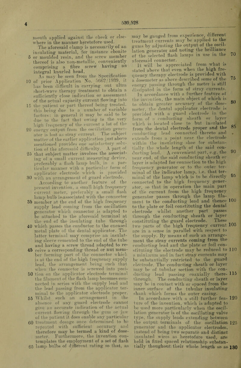 530,528 mouth applied against tlie cheek or else¬ where in the manner heretofore used. The aforesaid clamp is necessarily of an insulating material, for instance ebonite 5 or moulded resin, and the screw member thereof is also non-metallic, conveniently comprising a fibre screw having an integral knurled head. As may be seen from the Specification 10 of prior Application No. 5662/1939, it has been difficult in carrying out ultra short-wave therapy treatment to obtain a sufficiently close indication or assessment of the actual capacity current flowing into 15 the patient or part thereof being treated, this being due to a number of variable factors: in general it may be said to be due to the fact that owing to the very high frequency of the current a lot of the 20 energy output from the oscillation gener¬ ator is lost as stray current. The subject matter of the earlier application just above mentioned provides one satisfactory solu¬ tion of the aforesaid difficulty. A part of 25 that subject matter involves the associat¬ ing of a small current measuring device, preferably a flash lamp bulb, in a par¬ ticular manner with a particular form of applicator electrode which is provided 30 with an arrangement of guard electrode. According to another feature of the present invention, a small high frequency current meter, preferably a small flash lamp bulb ^associated with the connector 35 member at the end of the high frequency supply lead coming from the oscillation generator which connector is adapted to be attached to the aforesaid terminal at the end of the insulating tube through 40 which passes the conductor to the encased metal plate of the dental applicator. The latter terminal may comprise an insulat¬ ing sleeve cemented to the end of the tube and having a screw thread adapted to re- 45 eeive a corresponding thread or nut mem¬ ber forming part of the connector which is at the end of the high frequency supply lead, the arrangement being such that when the connector is screwed into posi- 50 tion on the applicator electrode terminal the filament of the flash lamp becomes con¬ nected in series with the supply lead and the lead passing from the applicator ter¬ minal to the applicator electrode proper. 55 Whilst such an arrangement in the absence of any guard electrode cannot give an accurate indication of the actual current flowing through the gum or jaw of the patient if does enable any particular 60 treatment dosage once determined to be repeated with sufficient accuracy and therefore may be termed a kind of dose- meter. Furthermore, the invention con¬ templates the employment of a set of flash 65 lamp bulbs of different rating so that, as may be gauged from experience, diffeient treatment currents may be applied to the gums by adjusting the output of the oscil¬ lation generator and noting the brilliance of the selected flash lamps in use in the 70 aforesaid connector. It will he appreciated from what is stated above that even when the high fre¬ quency therapy electrode is provided with a do seme ter asabove described someof the 75 energy passing through the meter is still dissipated in the form of stray currents. In accordance with a further feature of the invention, the main object of which is to obtain greater accuracy of the dose- meter, the dental applicator electrode is provided with a guard electrode in the form of a conducting sheath or layer which is located close to but insulated . from the dental electrode proper and the 85 conducting lead connected thereto and * extends from a point near the electrode within the insulating shoe for substan¬ tially the whole length of the said con¬ ducting lead. A convenient part, e.g. the 90 near end, of the said conducting sheath or layer is adapted for connection to the high frequency generator or to the outer ter¬ minal of the indicator lamp, i.e. that ter¬ minal of the lamp which is to be directly 95 connected to the high frequency gener¬ ator, so that in operation the main part of the current from the high frequency generator passes through the lamp fila¬ ment to the conducting lead and thence 100 to the plate or foil constituting the dental electrode whilst another part passes through the conducting sheath or layer constituting the guard electrode. These two parts of the high frequency current 105 are in a sense in parallel with respect to the supply. By means of such an arrange¬ ment the stray currents coming from the conducting lead and the plate or foil con¬ stituting the electrode may he reduced to 110 a minimum and in fact stray currents may be substantially restricted to the guard electrode. The conducting sheath or layer may be of tubular section with the con¬ ducting lead passing coaxially there- 115 through. The conducting sheath or layer may be in contact with or spaced from the inner surface of the tubular insulating shank which forms the outer casing. In accordance with a still further fea- 120 tore of the invention, which is adapted to be used more particularly when the oscil¬ lation generator is of the oscillating valve type, the supply leads extending between the output terminals of the oscillation 125 generator and the applicator electrodes, instead of being two separate and distinct insulated wires as heretofore used, are held in fixed spaced relationship substan¬ tially tli on ghoul their whole length so as 130