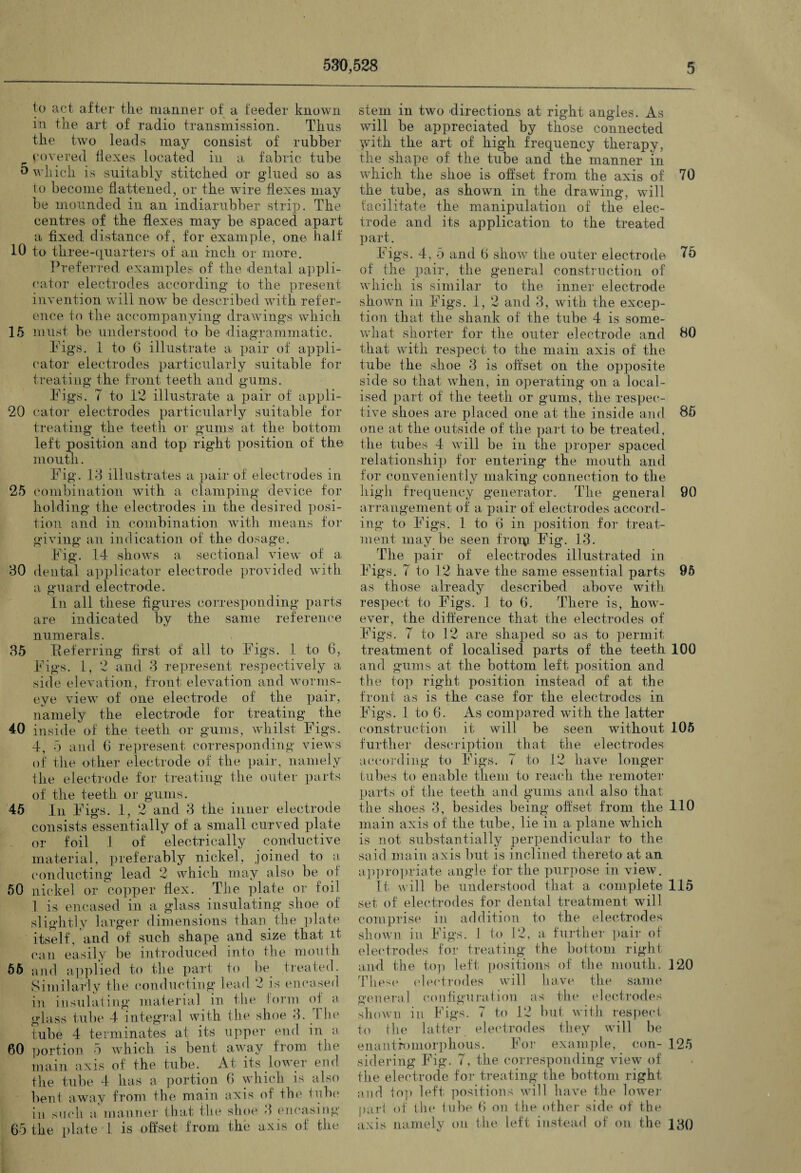 to act after the manner of a feeder known in the art of radio transmission. Thus the two leads may consist of rubber covered flexes located in a fabric tube 5 which is suitably stitched or glued so as to become flattened, or the wire flexes may be mounded in an indiarubber strip. The centres of the flexes may be spaced apart a fixed distance of, for example, one ball' 10 to three-quarters of an inch or more. Preferred examples of the dental appli¬ cator electrodes according to the present invention will now be described with refer¬ ence to the accompanying drawings which 15 must be understood to be diagrammatic. Pigs. 1 to 6 illustrate a pair of appli¬ cator electrodes particularly suitable for treating the front teeth and gums. Pigs. 7 to 12 illustrate a pair of appli- 20 cator electrodes particularly suitable for treating the teeth or gums at the bottom left position and top right position of the mouth. Pig. 13 illustrates a pair of electrodes in 25 combination with a clamping device for holding the electrodes in the desired posi¬ tion and in combination with means for giving an indication of the dosage. Pig. 14 shows a sectional view of a 30 dental applicator electrode provided with a guard electrode. In all these figures corresponding parts are indicated by the same reference numerals. 35 Referring first of all to Pigs. 1 to 6, Pigs. 1, 2 and 3 represent respectively a side elevation, front elevation and worms- eye view of one electrode of the pair, namely the electrode for treating the 40 inside of the teeth or gums, whilst Pigs. 4, 5 and 6 represent corresponding views of the other electrode of the pair, namely the electrode for treating the outer parts of the teeth or gums. 45 In Pigs. 1, 2 and 3 the inner electrode consists essentially of a small curved plate or foil 1 of electrically conductive material, preferably nickel, joined to a conducting lead 2 which may also be of 50 nickel or copper flex. The plate or foil 1 is encased in a glass insulating shoe of slightly larger dimensions than the plate itself, and of such shape and size that it can easily be introduced into the mouth 56 and applied to the part to he treated. Similarly the conducting lead 2 is encased in insulating material in the form oi a glass tube 4 integral with the shoe 3. The tube 4 terminates at its upper end in a 60 portion 5 which is bent away from the main axis of the tube. At its lower end the tube 4 has a portion 6 which is also bent away from the main axis of the tube in such a- manner that the shoe 3 encasing 65 the plate 1 is offset from the axis ol the stem in two directions at right angles. As will be appreciated by those connected yvith the art of high frequency therapy, the shape of the tube and the manner in which the shoe is offset from the axis of 70 the tube, as shown in the drawing, will facilitate the manipulation of the elec¬ trode and its application to the treated part. Pigs. 4, 5 and 6 show the outer electrode 75 of the pair, the general construction of which is similar to the inner electrode shown in Pigs. 1, 2 and 3, with the excep¬ tion that the shank of the tube 4 is some¬ what shorter for the outer electrode and 80 that with respect to the main axis of the tube the shoe 3 is offset on the opposite side so that when, in operating on a local¬ ised part of the teeth or gums, the respec¬ tive shoes are placed one at the inside and 85 one at the outside of the part to be treated, the tubes 4 will be in the proper spaced relationship for entering- the mouth and for conveniently making connection to the high frequency generator. The general 90 arrangement of a pair of electrodes accord¬ ing to Pigs. 1 to 6 in position for treat¬ ment may be seen fronp. Pig. 13. The pair of electrodes illustrated in Pigs. 7 to 12 have the same essential parts 95 as those already described above with respect to Pigs. 1 to 6. There is, how- ever, the difference that the electrodes of Pigs. 7 to 12 are shaped so as to permit treatment of localised parts of the teeth 100 and gums at the bottom left position and the top right position instead of at the front as is the case for the electrodes in Pigs. 1 to 6. As compared with the latter construction it will be seen without 105 further description, that the electrodes according to Pigs. 7 to 12 have longer tubes to enable them to reach the remoter parts of the teeth and gums and also that the shoes 3, besides being offset from the 110 main axis of the tube, lie in a plane which is not substantially perpendicular to the said main axis but is inclined thereto at an appropriate angle for the purpose in view. It will be understood that a complete 115 set of electrodes for dental treatment will comprise in addition to the electrodes shown in Pigs. I to 12, a further pair of electrodes for treating the bottom right and the top left positions of the mouth. P20 These electrodes will have the same general configuration as the electrodes shown in Figs. 7 to 12 but with respect to the latter electrodes they will be enantfomorphous. Por example, con- 125 sidering Pig. 7, the corresponding view of the electrode for treating the bottom right and top left positions will have the lower pari of the tube 6 on the other side of the axis namely on the left instead of on the 130