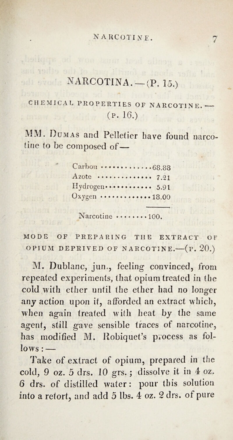 N A HCOTI N E. ft 4 NARCOTINA. — (P. 15.) CHEMICAL PROPERTIES OF NARCOTINE.— (P. 16.) MM. Dumas and Pelletier have found narco- tine to be composed of— Carbon.68.88 Azote ... 7.21 Hydrogen..5.91 Oxygen.••18.00 Narcotine ........ 100. MODE OF PREPARING THE EXTRACT OF OPIUM DEPRIVED OF NARCOTINE.—(p. 20.) M. Dublanc, jun«, feeling convinced, from repeated experiments, that opium treated in the cold with ether until the ether had no longer any action upon it, afforded an extract which, when again treated with heat by the same agent, still gave sensible traces of narcotine, has modified M. Robiquet’s process as fol¬ lows : — Take of extract of opium, prepared in the cold, 9 oz. 5 drs. 10 grs.; dissolve it in 4 oz. 6 drs. of distilled water: pour this solution into a retort, and add 5 lbs. 4 oz. 2 drs. of pure