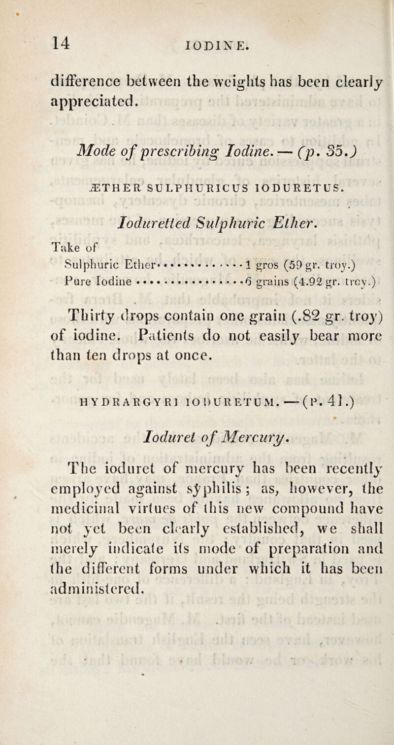 difference between the weights has been clearly appreciated. Mode of prescribing Iodine.— (p. 35.) ETHER SULPHURIC US IODURETUS. Ioduretted Sulphuric Ether. Take of Sulphuric Ether******.1 gros (59 gr. troy.) Pure Iodine • * * • *.0 grains (4.92 gr. trey.) *■ » • - A Thirty drops contain one grain (.8c2 gr. troy) of iodine. Patients do not easily bear more than ten drops at once. H YDRARGYRl IODURET DM. —(P. 41.) Ioduret of Mercury. The ioduret of mercury has been recently employed against syphilis; as, however, the medicinal virtues of this new compound have not yet been clearly established, we shall merely indicate its mode of preparation and the different forms under which it has been administered.